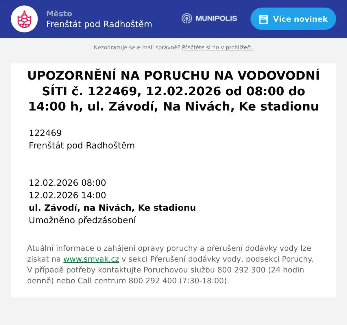122469   Frenštát pod Radhoštěm           12.02.2026 08:00   12.02.2026 14:00   ul. Závodí, na Nivách, Ke stadionu   Umožněno předzásobení  Atuální informace o zahájení opravy poruchy a přerušení dodávky vody lze získat na www.smvak.cz v sekci Přerušení dodávky vody, podsekci Poruchy. V případě potřeby kontaktujte Poruchovou službu 800 292 300 (24 hodin denně) nebo Call centrum 800 292 400 (7:30-18:00).