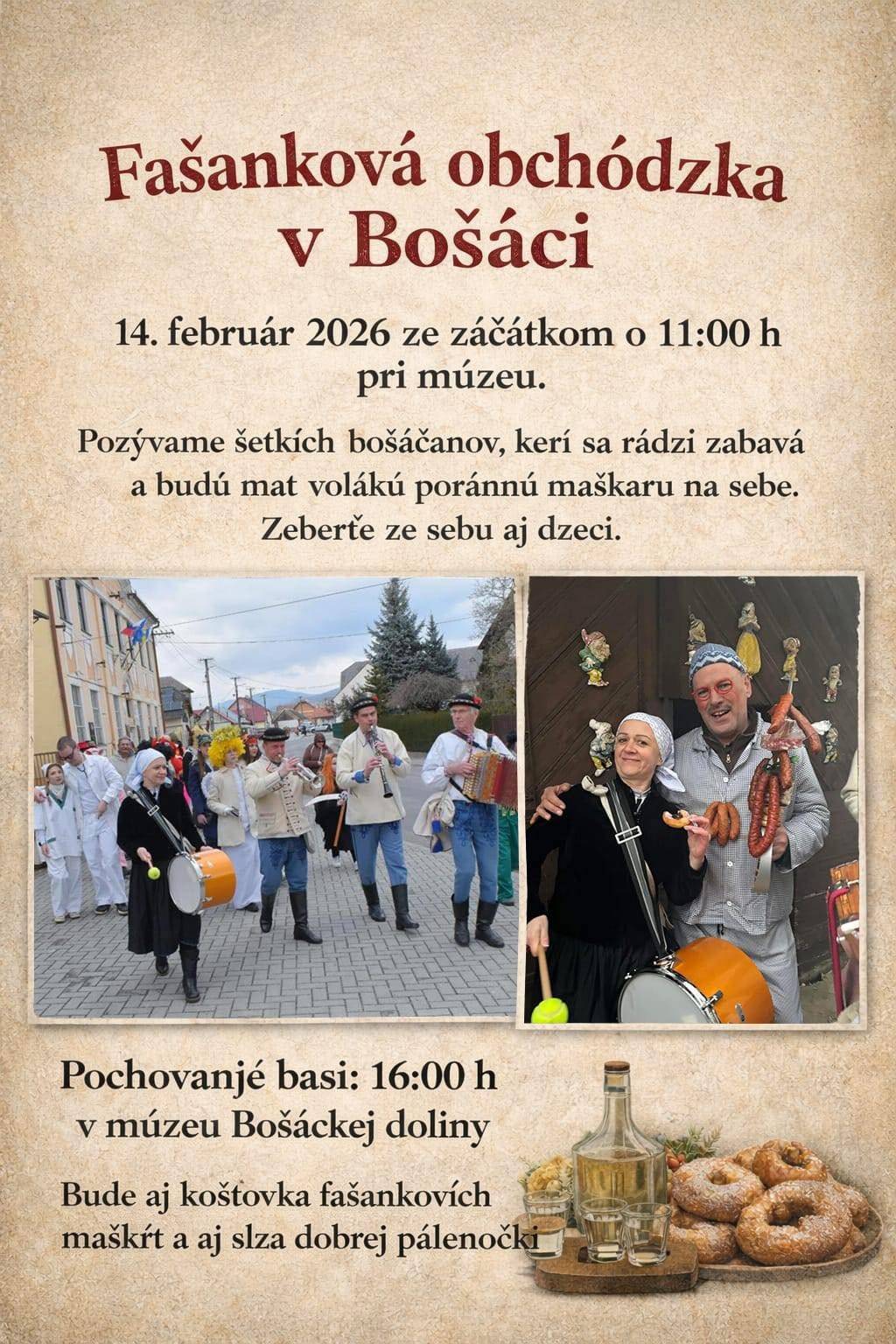 Milí bošáčaňé, aj vi prespolní. Na známost sa dáva, že 14. februára 2026 od 11:00 hodzini, pójďe po dzedziňe partija z Bosáku pot fašánek. Pozývame šetkích bošáčanov, kerí sa rádzi zabavá a budú mat volákú poránnú maškaru na sebe.Zeberťe ze sebu aj dzeci.   Po ukončení obchódzki, sa o 16:00h zejďeme v múzeu v Bošáci a společne otprevadzíme našu miluvanú basu na jej poslennej cesťe.Buďe aj čo zakusnút, šak samozrejmá vec šetko jak sa patrí na poránní fašánek, šiški, fánki, klobáski, kúsek dobrej slaninki a aj slza pálenočki.