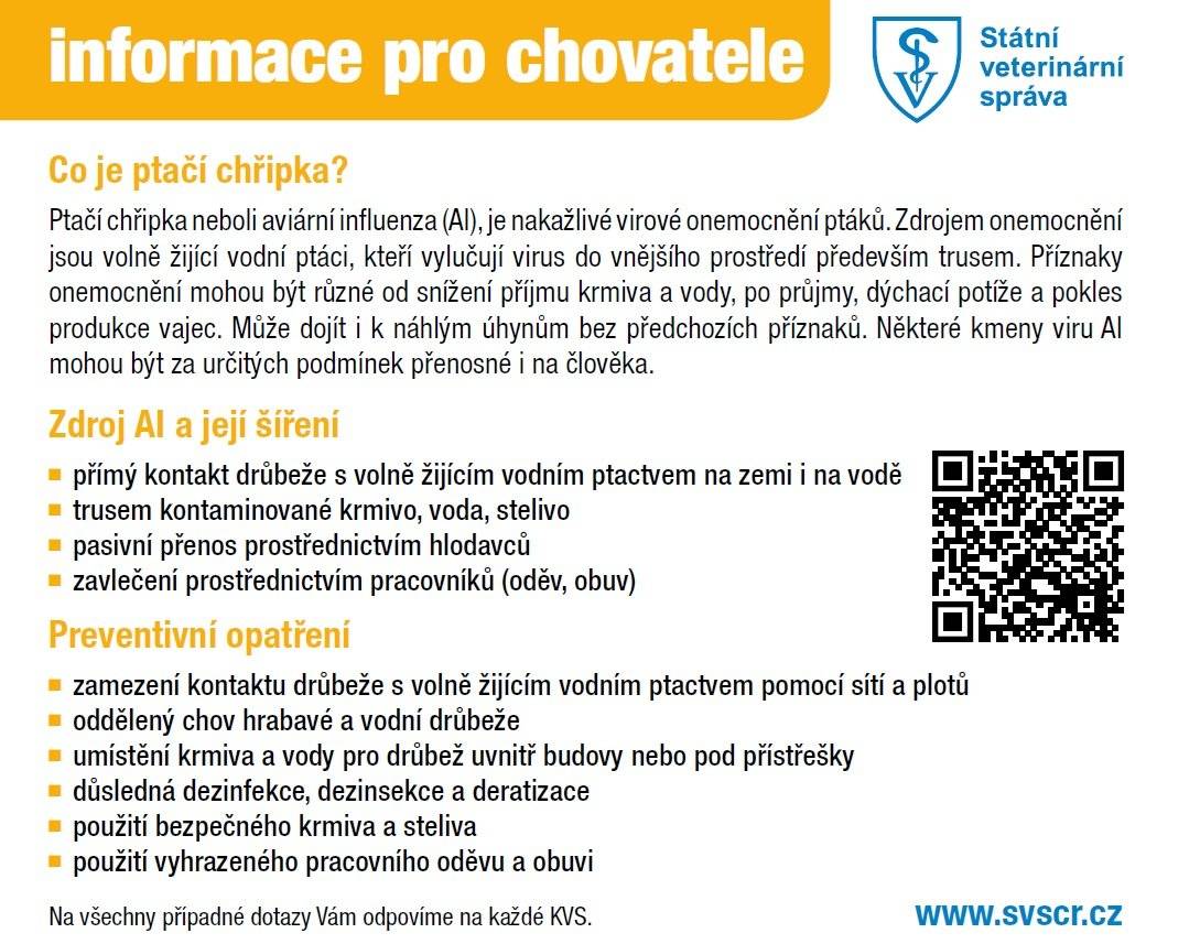 Informace Státní veteriární správy - zásady pro drobnochovatele drůbeže V rizikových obdobích (jarní a podzimní migrace volně žijících ptáků) výrazně doporučujeme chovatelům drůbeže, která má přístup do venkovních výběhů, tam kde je to technicky a provozně možné, umístění zvířat uvnitř budov. V chovech, kde není možno zajistit chov v uzavřeném objektu, přijmout opatření, která v nejvyšší možné míře zabrání kontaktu s volně žijícími ptáky; Více informací zde:  Preventivni_opatreni_v_drobnochovech.pdf Informace pro chovatele - ptačí chřipka.pdf Leták ptačí chřipka - protiopatření.pdf
