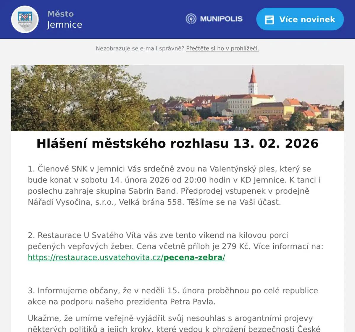 1. Členové SNK v Jemnici Vás srdečně zvou na Valentýnský ples, který se bude konat v sobotu 14. února 2026 od 20:00 hodin v KD Jemnice. K tanci i poslechu zahraje skupina Sabrin Band. Předprodej vstupenek v prodejně Nářadí Vysočina, s.r.o., Velká brána 558. Těšíme se na Vaši účast.  2. Restaurace U Svatého Víta vás zve tento víkend na kilovou porci pečených vepřových žeber. Cena včetně příloh je 279 Kč. Více informací na: https://restaurace.usvatehovita.cz/pecena-zebra/  3. Informujeme občany, že v neděli 15. února proběhnou po celé republice akce na podporu našeho prezidenta Petra Pavla. Ukažme, že umíme veřejně vyjádřit svůj nesouhlas s arogantními projevy některých politiků a jejich kroky, které vedou k ohrožení bezpečnosti České republiky. Přijďte svojí účastí i Vy podpořit prezidenta republiky. Shromáždění na podporu prezidenta Petra Pavla se bude konat v Jemnici na náměstí Svobody v neděli 15. února v 16 hodin.