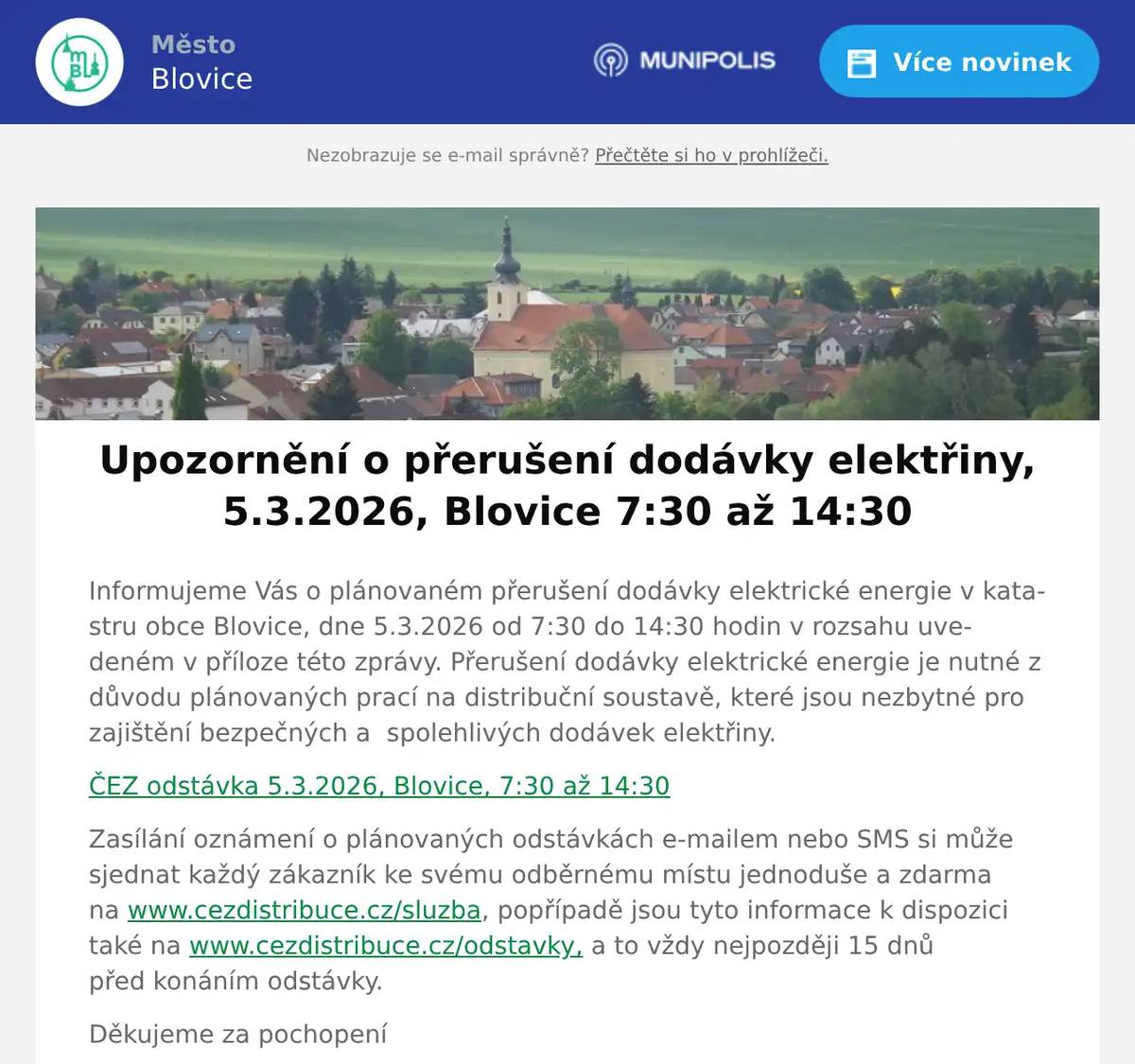 Informujeme Vás o plánovaném přerušení dodávky elektrické energie v katastru obce Blovice, dne 5.3.2026 od 7:30 do 14:30 hodin v rozsahu uvedeném v příloze této zprávy. Přerušení dodávky elektrické energie je nutné z důvodu plánovaných prací na distribuční soustavě, které jsou nezbytné pro zajištění bezpečných a  spolehlivých dodávek elektřiny. ČEZ odstávka 5.3.2026, Blovice, 7:30 až 14:30 Zasílání oznámení o plánovaných odstávkách e-mailem nebo SMS si může sjednat každý zákazník ke svému odběrnému místu jednoduše a zdarma na www.cezdistribuce.cz/sluzba, popřípadě jsou tyto informace k dispozici také na www.cezdistribuce.cz/odstavky, a to vždy nejpozději 15 dnů před konáním odstávky. Děkujeme za pochopení