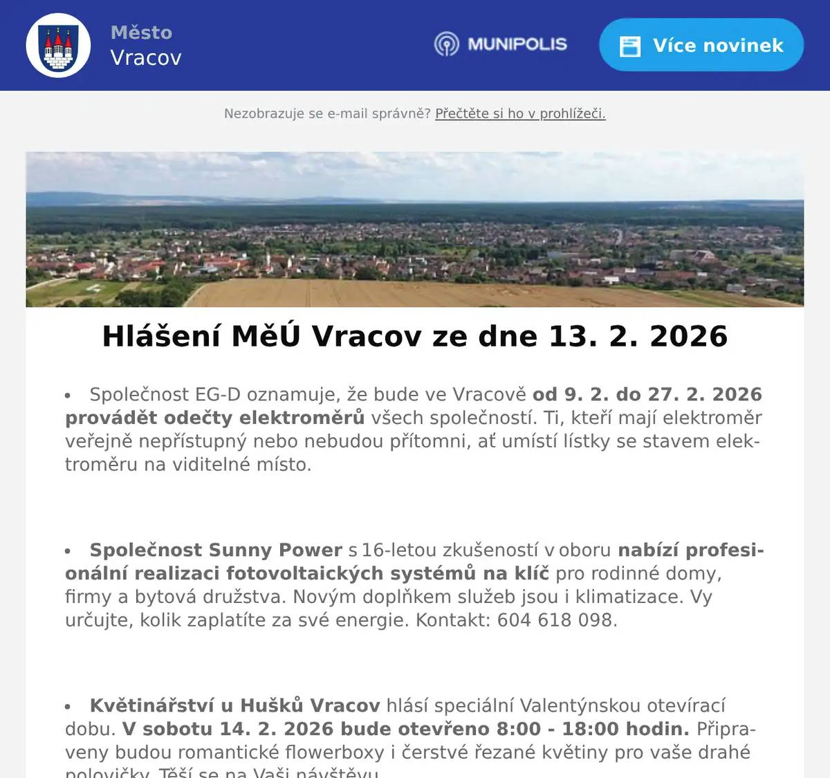 Společnost EG-D oznamuje, že bude ve Vracově od 9. 2. do 27. 2. 2026 provádět odečty elektroměrů všech společností. Ti, kteří mají elektroměr veřejně nepřístupný nebo nebudou přítomni, ať umístí lístky se stavem elektroměru na viditelné místo.  Společnost Sunny Power s 16-letou zkušeností v oboru nabízí profesionální realizaci fotovoltaických systémů na klíč pro rodinné domy, firmy a bytová družstva. Novým doplňkem služeb jsou i klimatizace. Vy určujte, kolik zaplatíte za své energie. Kontakt: 604 618 098.  Květinářství u Hušků Vracov hlásí speciální Valentýnskou otevírací dobu. V sobotu 14. 2. 2026 bude otevřeno 8:00 - 18:00 hodin. Připraveny budou romantické flowerboxy i čerstvé řezané květiny pro vaše drahé polovičky. Těší se na Vaši návštěvu.  Firma AHORN si vás dovoluje pozvat do své firemní prodejny na mimořádnou akci. Od pondělí 16. do pátku 20. února zde probíhá sleva 25 % na celou řadu matrací Arella, které byly nejprodávanějšími matracemi loňského roku. Akce platí pouze ve firemní prodejně AHORN Vlkoš. Přijďte si matrace osobně vyzkoušet a vybrat si tu, která vám bude nejvíce vyhovovat.  Městský kulturní klub Vracov Vás zve do kina. V pátek 13. 2. 2026 promítáme novou českou komedii Když se zhasne. Začátek promítání je v 19:00 hodin. Občerstvení zajištěno. Cena vstupného je 150Kč. Hrají: Petra Hřebíčková, Tomáš Maštalír, Petra Polnišová, Martin Pechlát, Nikol Bártíková, Nela Bártíková, Vojtěch Kotek, Simona Lewandowska, Lucie Vondráčková  Folklorní soubor Marýnka Vracov vás zve na Fašaňkovou zábavu s pochováváním basy v neděli 15. února v 18 hodin v hudebním sále Nadace Chamartín. Přijďte s Marýnkou ukončit muzikantský rok, zasmát se a pobavit, zazpívat a zatančit si s cimbálovou muzikou souboru Marýnka. Obchůzka bude od 13 hodin od Nadace Chamartín, na zábavu je vstupné dobrovolné.