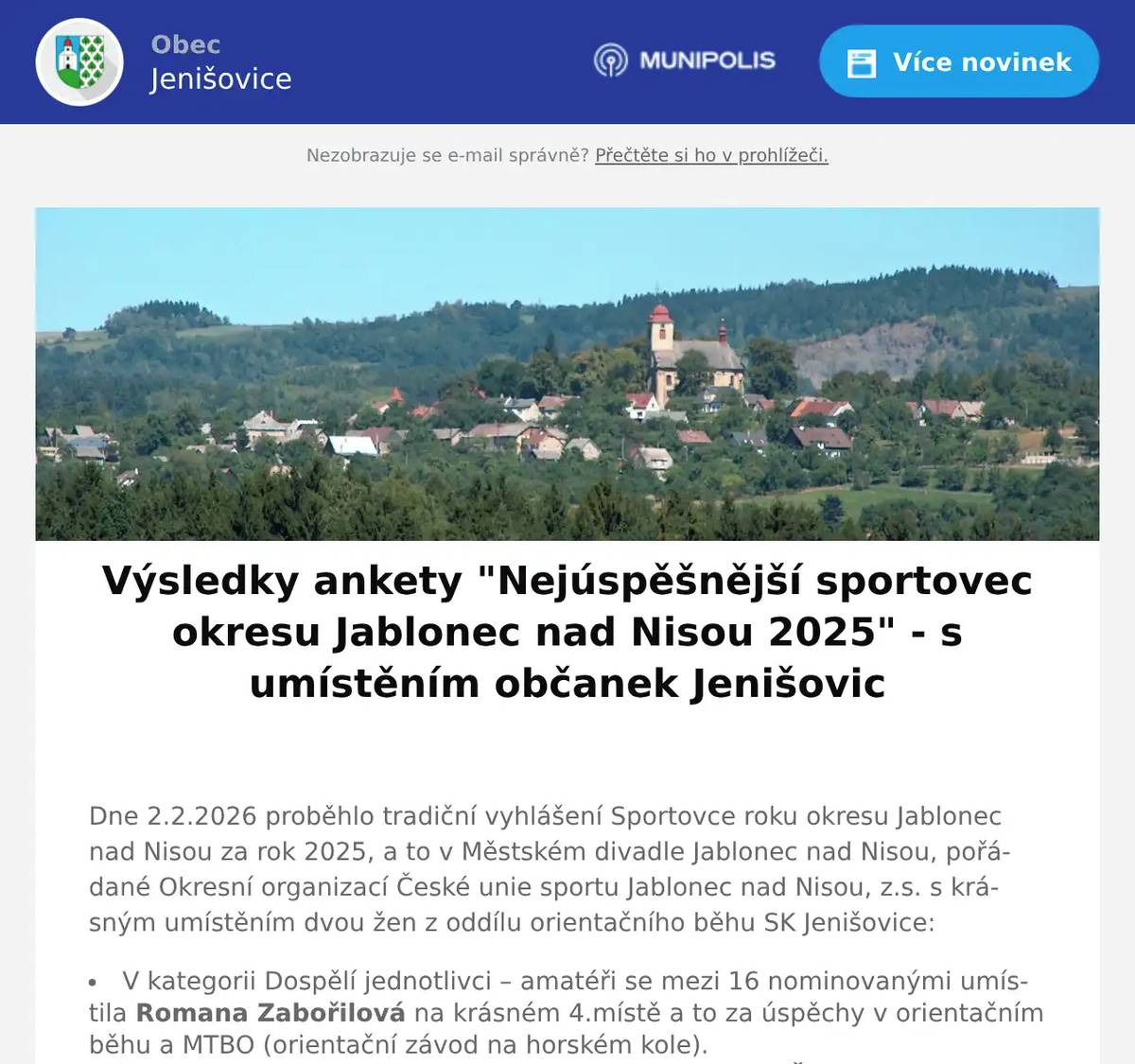  Dne 2.2.2026 proběhlo tradiční vyhlášení Sportovce roku okresu Jablonec nad Nisou za rok 2025, a to v Městském divadle Jablonec nad Nisou, pořádané Okresní organizací České unie sportu Jablonec nad Nisou, z.s. s krásným umístěním dvou žen z oddílu orientačního běhu SK Jenišovice: V kategorii Dospělí jednotlivci – amatéři se mezi 16 nominovanými umístila Romana Zabořilová na krásném 4.místě a to za úspěchy v orientačním běhu a MTBO (orientační závod na horském kole). V kategorii Master (nad 60let) byla vyhlášena Lenka Švarcová na velmi hezkém 2.místě. O konečném pořadí rozhoduje komise z řad bývalých sportovců, olympioniků a novinářů okresu Jablonec nad Nisou. Ceny v průběhu večera mimo jiné předávali olympijští vítězové oštěpařka Barbora Špotáková a kanoista Martin Fuksa a stříbrný z olympiády v Calgary skokan Pavel Ploc Více podrobností v příspěvku na oddílovém webu - viz odkaz níže Oběma dámám velice gratulujeme!!! Budeme rádi, když nám nebo Sportovnímu klubu SK Jenišovice, z.s. dáte vědět jména a úspěchy dalších našich sportovců z Jenišovic, které můžeme nominovat do dalšího roku... 