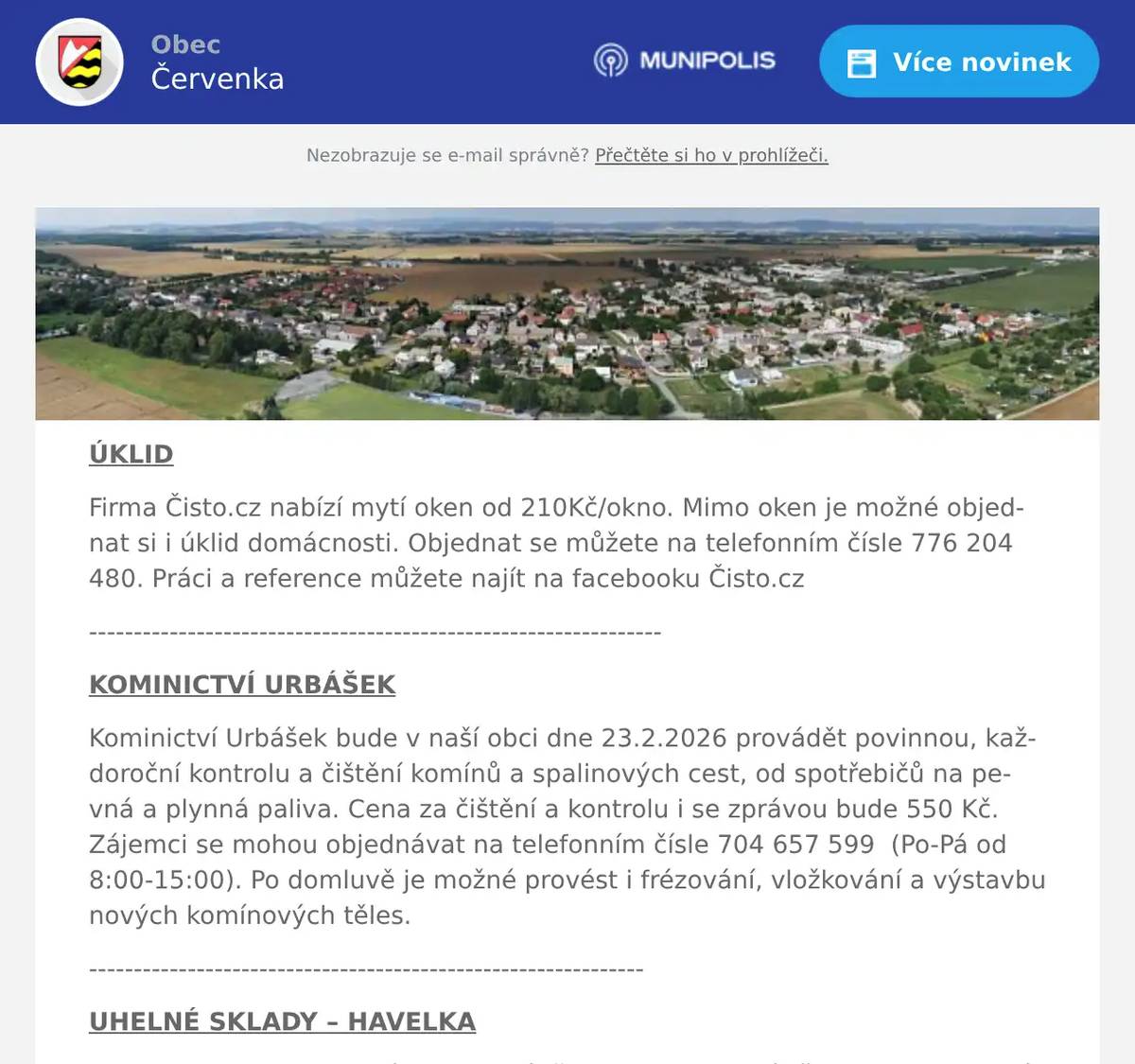 ÚKLID Firma Čisto.cz nabízí mytí oken od 210Kč/okno. Mimo oken je možné objednat si i úklid domácnosti. Objednat se můžete na telefonním čísle 776 204 480. Práci a reference můžete najít na facebooku Čisto.cz ---------------------------------------------------------------- KOMINICTVÍ URBÁŠEK Kominictví Urbášek bude v naší obci dne 23.2.2026 provádět povinnou, každoroční kontrolu a čištění komínů a spalinových cest, od spotřebičů na pevná a plynná paliva. Cena za čištění a kontrolu i se zprávou bude 550 Kč. Zájemci se mohou objednávat na telefonním čísle 704 657 599  (Po-Pá od 8:00-15:00). Po domluvě je možné provést i frézování, vložkování a výstavbu nových komínových těles. -------------------------------------------------------------- UHELNÉ SKLADY – HAVELKA U firmy Havelka – uhelné sklady právě spadly ceny uhlí až o 25 %. Na jedné fůře můžete ušetřit až 15 tisíc korun.Uhlí, brikety a koks nyní za výrazně nižší ceny, navíc s dopravou a pásem zdarma. Slevy platí pro objednávky přijaté do 28. února 2026.Objednat můžete na telefonu 602 489 489. 