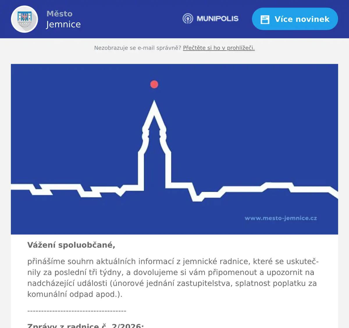 Vážení spoluobčané, přinášíme souhrn aktuálních informací z jemnické radnice, které se uskutečnily za poslední tři týdny, a dovolujeme si vám připomenout a upozornit na nadcházející události (únorové jednání zastupitelstva, splatnost poplatku za komunální odpad apod.). ------------------------------------ Zprávy z radnice č. 2/2026: 1. Informace z jednání Rady města Jemnice č. 2/2026 2. Informace o konání Zastupitelstva města Jemnice č. 1/2026 3. Návrh rozpočtu města na rok 2026 4. Informace k úhradě místních poplatků za svoz komunálního odpadu a psy 5. Nabídka pronájmu městských nebytových prostor 6. Různé ------------------------------------ Ad 1) Informace z jednání Rady města Jemnice Ve středu dne 4. 2. 2026 se uskutečnilo druhé jednání Rady města Jemnice v tomto kalendářním roce. Hlavním bodem jednání bylo schválení návrhu rozpočtu města a návrhu plánu hospodářské činnosti města na rok 2026, podrobněji viz bod 3. Rada města dále projednala a schválila nákup a financování nové pracovní plošiny pro Správu majetku města. Nová pracovní plošina bude úspornější na provoz a flexibilnější a dostupnější i do míst, kam se nyní technické služby nedostanou. Náklady na pořízení nové pracovní plošiny činí 2,6 mil. Kč a její financování bude probíhat formou úvěru od Komerční banky, který bude splácet Správa majetku města v příštích pěti letech. Stávající pracovní plošina bude nabídnuta k prodeji. Na jednání byly následně řešeny zejména běžné procesní záležitosti v kompetenci Rady města, jako např. přidělení bytů, prodloužení nájemných smluv, smlouva o výkonu technického dozoru nebo příkazní smlouvy k výkonu technického dozoru stavebníka a koordinátora BOZP pro letošní plánované velké investiční akce. Usnesení z jednání Rady města Jemnice č. 2/2026 je k dispozici zde.  Ad 2) Informace o konání Zastupitelstva města Jemnice Oznamujeme občanům, že ve středu dne 25. února 2026 se od 17:00 hod. uskuteční ve velké zasedací místnosti městského úřadu další veřejné jednání Zastupitelstva města Jemnice. Hlavním bodem tohoto jednání bude schválení rozpočtu města na rok 2026, podrobněji viz další bod. Program jednání a anonymizované podklady pro veřejnost budou zveřejněny na webových stránkách města, rozeslány mobilním rozhlasem a zveřejněny na facebookovém profilu města týden před konáním zastupitelstva. Jste srdečně zváni k účasti na tomto veřejném jednání.  Ad 3) Návrh rozpočtu města na rok 2026 V návrhu rozpočtu města je počítáno s tím, že celkové příjmy města budou v letošním roce činit cca 139 mil. Kč a celkové výdaje dosáhnou částky cca 239 mil. Kč. Rozdíl mezi příjmy a výdaji pokryje část úvěru, který byl přijat v loňském roce za účelem financování výstavby víceúčelového sportoviště v areálu sokolovny a na revitalizaci Dvořákovy čtvrti. Splátky jsou rozvrženy tak, aby byly pro město únosné a byl dodržen zákon o rozpočtové odpovědnosti. Do návrhu rozpočtu nejsou nyní například započítány dotace, které má město již (před)schválené, a které po jejich obdržení půjdou do příjmové strany rozpočtu. Hlavními investičními akcemi letošního roku bude již zmíněná výstavba víceúčelového sportoviště v areálu sokolovny (cca 60 mil. Kč) a revitalizace Dvořákovy čtvrti (cca 50 mil. Kč). Dále se bude pokračovat v rekonstrukci hrobky rodu Pallavicini (cca 3,5 mil. Kč), rekonstrukci městských bytů (cca 3 mil. Kč), rekonstrukci hřbitova (v součtu cca 2,5 mil. Kč), opravách na zámku (v součtu přes 2,5 mil. Kč) nebo opravách komunikací, chodníků a cest (v součtu přes 2,5 mil. Kč). K navýšení dochází také v případě tzv. paušálních výdajů pro Správu majetku města (na úklid a údržbu města), mj. i kvůli navýšení minimální mzdy a zvyšujícím se nákladům na pr