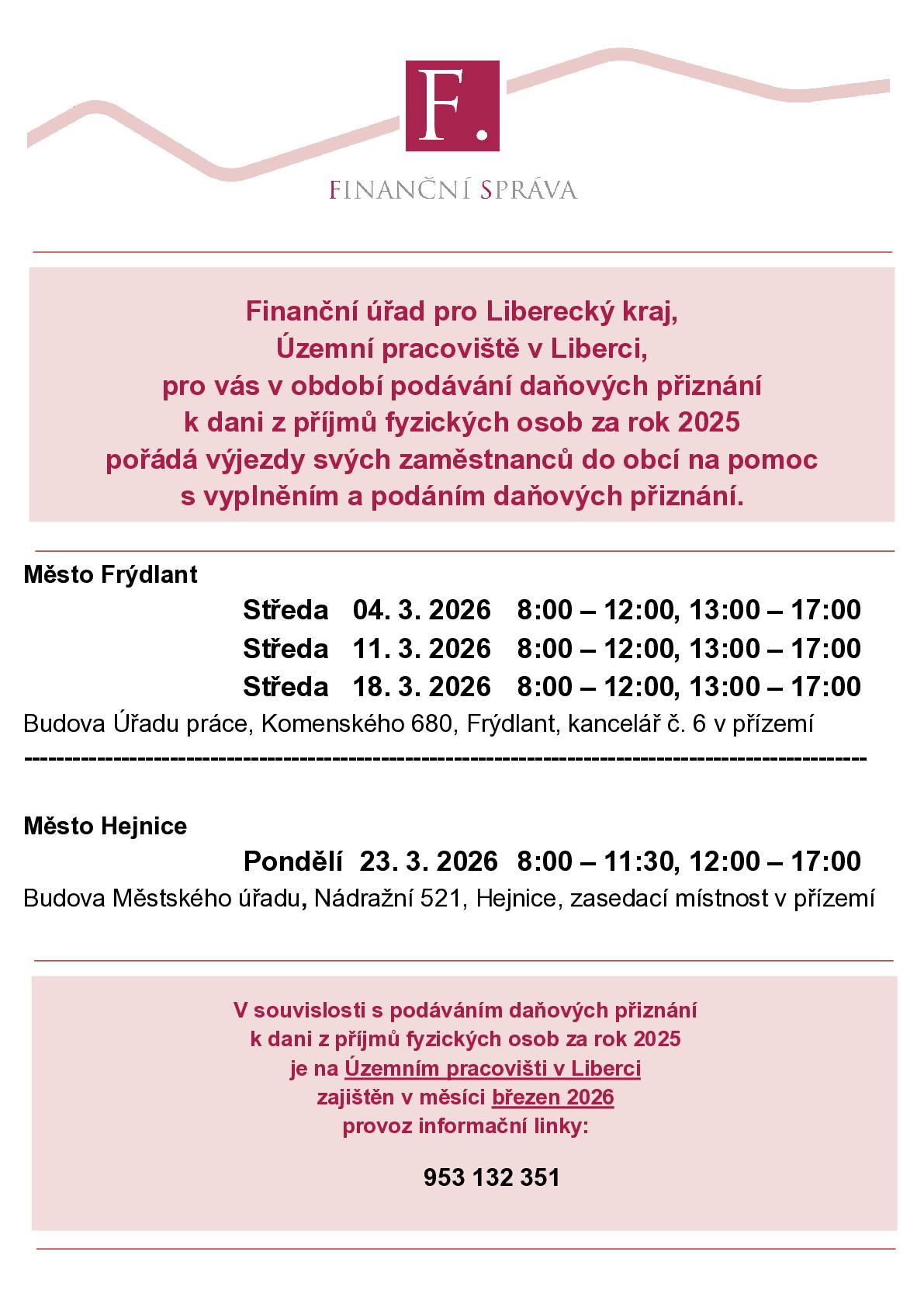 Finanční úřad pro Liberecký kraj, Územní pracoviště v Liberci, pro vás v období podávání daňových přiznání k dani z příjmů fyzických osob za rok 2025 pořádá výjezdy svých zaměstnanců do obcí na pomoc s vyplněním a podáním daňových přiznání. Město Frýdlant Středa   04. 3. 2026   8:00 – 12:00, 13:00 – 17:00 Středa   11. 3. 2026   8:00 – 12:00, 13:00 – 17:00 Středa   18. 3. 2026   8:00 – 12:00, 13:00 – 17:00 Budova Úřadu práce, Komenského 680, Frýdlant, kancelář č. 6 v přízemí. Město Hejnice Pondělí 23. 3. 2026   8:00 – 11:30, 12:00 – 17:00 Budova Městského úřadu, Nádražní 521, Hejnice, zasedací místnost v přízemí. V souvislosti s podáváním daňových přiznání k dani z příjmů fyzických osob za rok 2025  je na Územním pracovišti v Liberci zajištěn v měsíci březnu 2026 provoz informační linky: 953 132 351