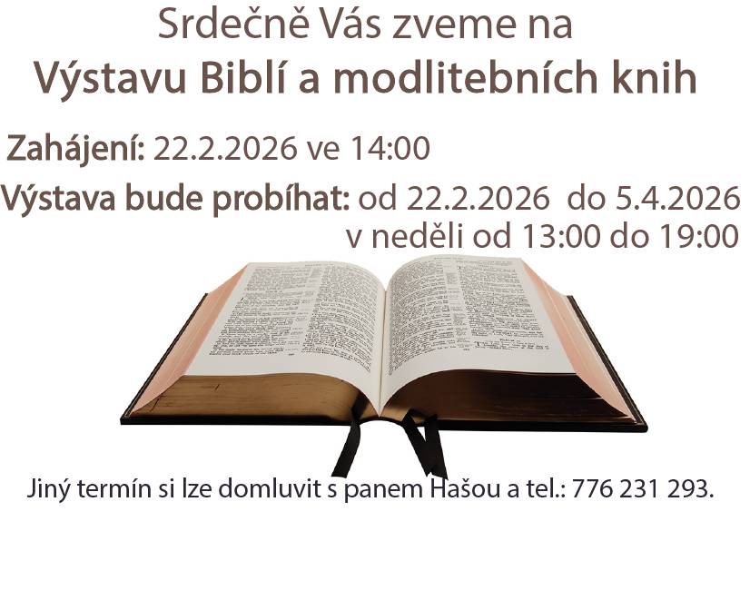 Srdečně Vás zveme na Výstavu Biblí a modlitebních knih. Zahájení: 22.2.2026 ve 14 hodin. Výstava bude probíhat od 22.2. do 5.4.2026, vždy v neděli od 13 do 19 hodin. Jiný termín si lze domluvit s panem Hašou, Jezernice 119 nebo telefonicky na č. 776 231 293.