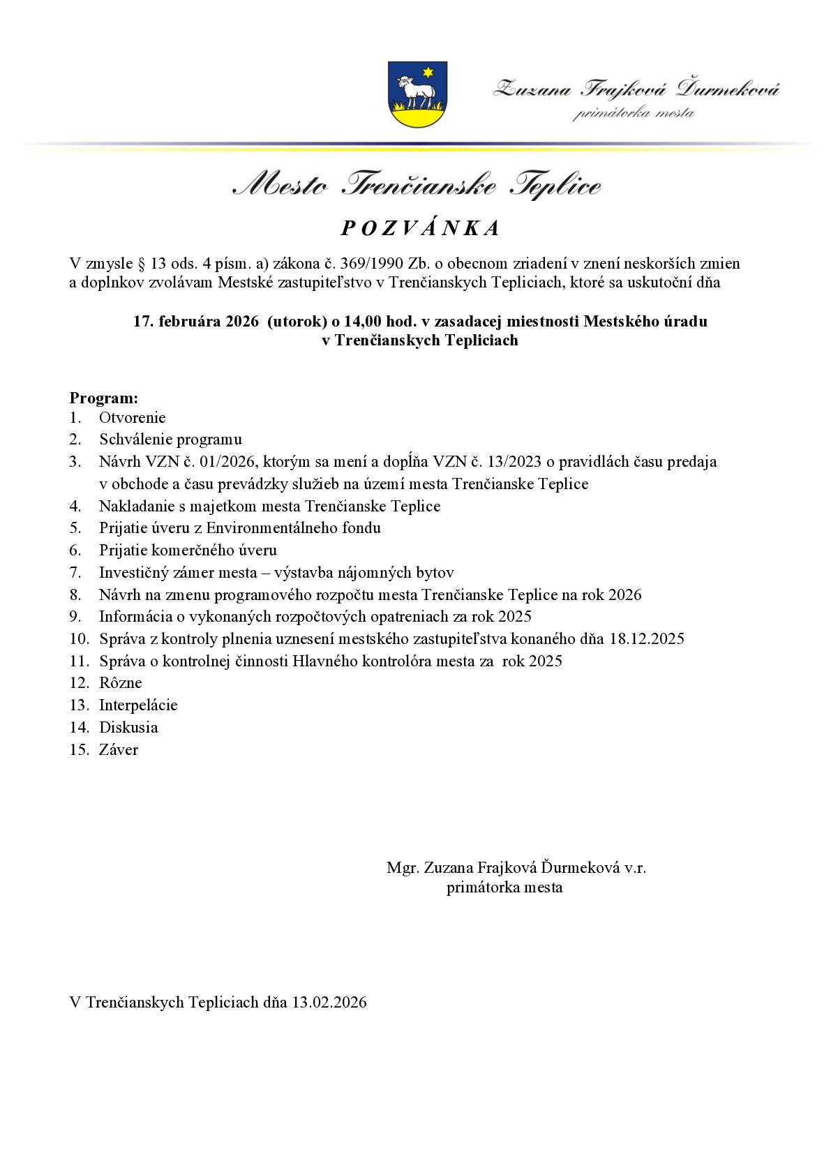 zmysle § 13 ods. 4 písm. a) zákona č. 369/1990 Zb. o obecnom zriadení v znení neskorších zmien a doplnkov zvolávam Mestské zastupiteľstvo v Trenčianskych Tepliciach, ktoré sa uskutoční dňa 17. februára 2026 (utorok) o 14,00 hod. v zasadacej miestnosti Mestského úradu v Trenčianskych Tepliciach Program:  Otvorenie Schválenie programu Návrh VZN č. 01/2026, ktorým sa mení a dopĺňa VZN č. 13/2023 o pravidlách času predaja v obchode a času prevádzky služieb na území mesta Trenčianske Teplice Nakladanie s majetkom mesta Trenčianske Teplice Prijatie úveru z Environmentálneho fondu Prijatie komerčného úveru Investičný zámer mesta – výstavba nájomných bytov Návrh na zmenu programového rozpočtu mesta Trenčianske Teplice na rok 2026 Informácia o vykonaných rozpočtových opatreniach za rok 2025 Správa z kontroly plnenia uznesení mestského zastupiteľstva konaného dňa 18.12.2025 Správa o kontrolnej činnosti Hlavného kontrolóra mesta za rok 2025 Rôzne Interpelácie Diskusia Záver   Mgr. Zuzana Frajková Ďurmeková v.r. primátorka mesta