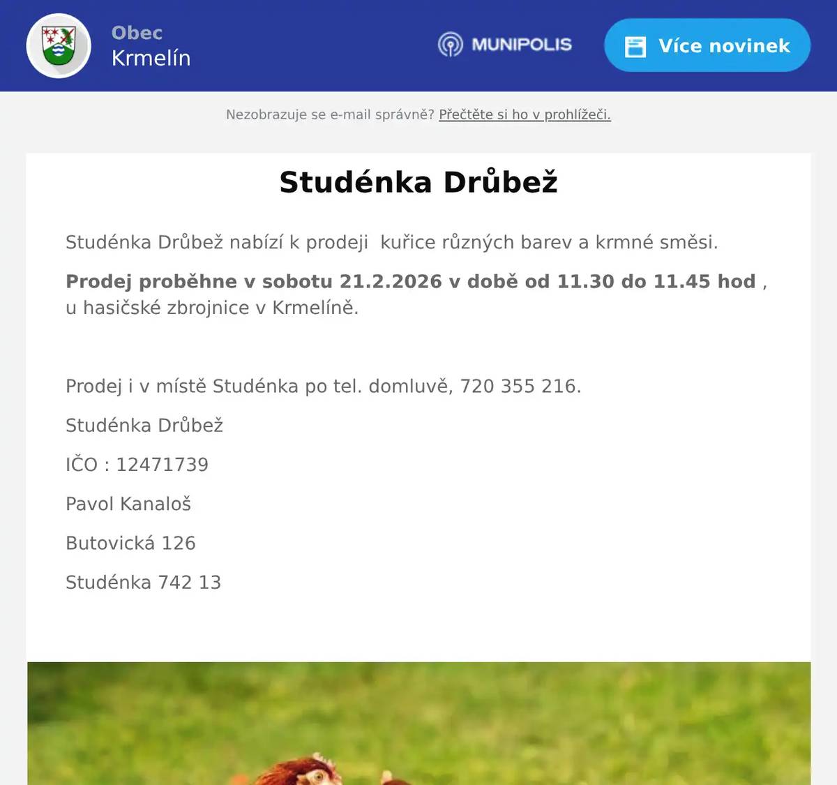 Studénka Drůbež nabízí k prodeji  kuřice různých barev a krmné směsi. Prodej proběhne v sobotu 21.2.2026 v době od 11.30 do 11.45 hod , u hasičské zbrojnice v Krmelíně.  Prodej i v místě Studénka po tel. domluvě, 720 355 216. Studénka Drůbež IČO : 12471739 Pavol Kanaloš Butovická 126 Studénka 742 13 