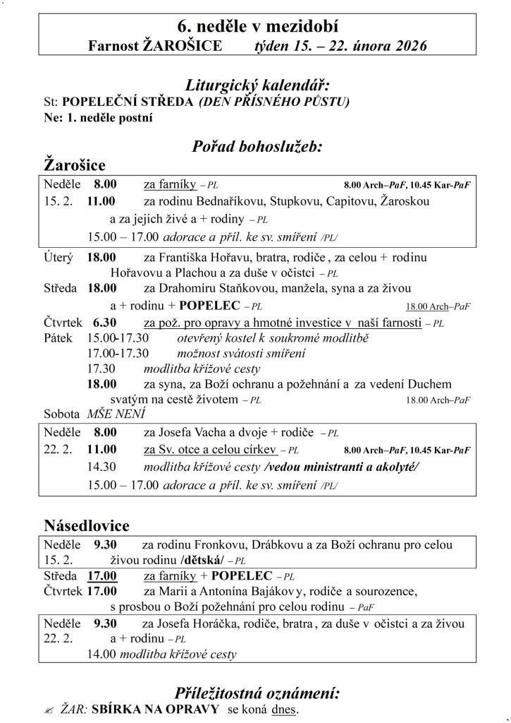 6. neděle v mezidobí  Farnost ŽAROŠICE  týden 15. – 22. února 2026    Liturgický kalendář:  St: POPELEČNÍ STŘEDA (DEN PŘÍSNÉHO PŮSTU)  Ne: 1. neděle postní    Pořad bohoslužeb:  Žarošice                          Neděle    8.00 za farníky – PL    8.00 Arch–PaF, 10.45 Kar-PaF  15. 2.    11.00 za rodi
