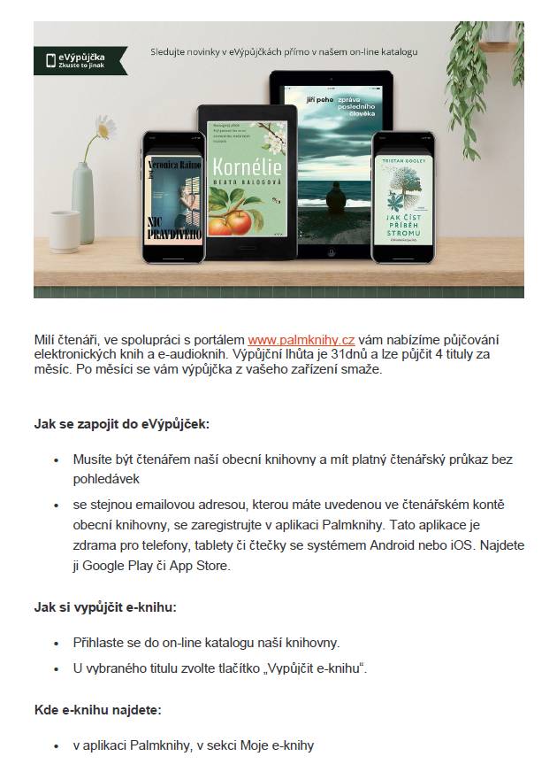 Milí čtenáři, ve spolupráci s portálem www.palmknihy.cz vám nabízíme půjčování elektronických knih  a e-audioknih. Výpůjční lhůta je 31dnů a lze půjčit 4 tituly za měsíc. Po měsíci se vám výpůjčka z vašeho zařízení smaže. Jak se zapojit do eVýpůjček:  - Musíte být čtenářem naší obecní knihovny a mít platný čtenářský průkaz bez pohledávek  - se stejnou emailovou adresou, kterou máte uvedenou ve čtenářském kontě obecní knihovny, se zaregistrujte v aplikaci Palmknihy. Tato aplikace je zdrama pro telefony, tablety či čtečky se systémem Android nebo iOS. Najdete ji Google Play či App Store. Jak si vypůjčit e-knihu: - Přihlaste se do on-line katalogu naší knihovny. - U vybraného titulu zvolte tlačítko „Vypůjčit e-knihu“. Kde e-knihu najdete: - v aplikaci Palmknihy, v sekci Moje e-knihy