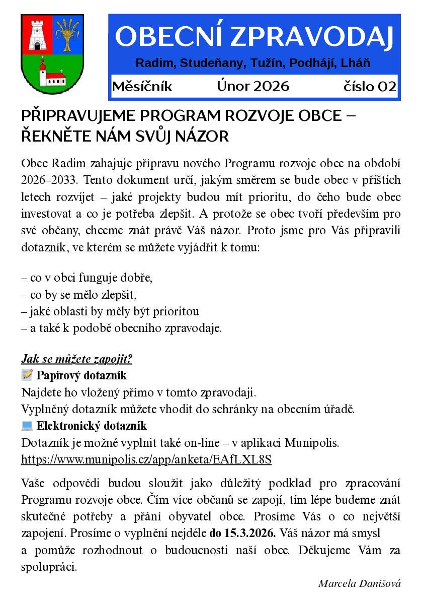 Vyšlo druhé letošní vydání obecního zpravodaje Přinášíme Vám letošní druhé vydání obecního zpravodaje. Jeho součástí je také anketa, ve které se Vás chceme zeptat na Váš názor na další směřování naší obce. Budeme moc rádi, když si na vyplnění najdete chvilku času – čím více odpovědí získáme, tím lépe budeme vědět, co Vás trápí, co se Vám líbí a kam by se obec měla dál ubírat. Anketu můžete vyplnit několika způsoby: 1️⃣ přímo v aplikaci Munipolis, kde je anketa zobrazena 2️⃣ kliknutím na přímý odkaz: Anketa – Dotazník pro občany obce Radim | Munipolis 3️⃣ vyplněním papírové ankety, která je přiložena ke zpravodaji ve Vašich schránkách, a jejím vhozením do schránky na obecním úřadě 4️⃣ vyplněním ankety, která je přiložena k tomuto příspěvku, a jejím zasláním na e-mail: macek.danis@gmail.com  Děkujeme všem, kteří se zapojí. Váš názor je pro nás důležitý a pomáhá nám rozhodovat tak, aby se v obci dobře žilo.
