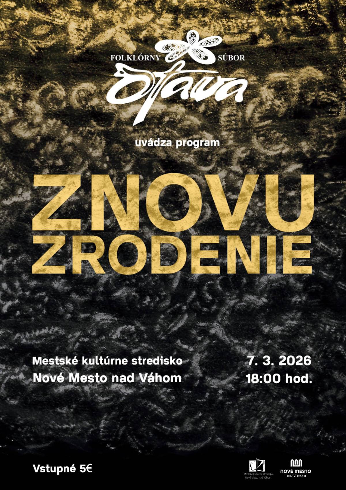 ZNOVUZRODENIE 7. 3. 2026, o 18.00 hod. Mestské kultúrne stredisko Nové Mesto nad Váhom účinkuje: FS Otava, ĽH FS Žito pod vedením Mateja Baču, Matej Beňo, Barbara Petrgálová, Katarína Mičicová, Pavla a Andrej Bartoňovci Vstupné 5 € Predpredaj vstupeniek v pokladni Mestského kultúrneho strediska. Program predstavuje javy, ktorých korene siahajú až do stredoveku a renesancie a ešte v 20. storočí ich bolo možné zachytiť a zdokumentovať v tradičnom dedinskom prostredí. Ide o každoročný cyklus, ktorý v sebe skrýva život, smrť a znovuzrodenie. I. Život Deň sv. Juraja (24. 4.) sa pokladal za predel medzi zimou a letom. Vykonávali sa obradové a magické úkony, ktoré mali zabrániť pôsobeniu zlých síl a urýchliť príchod leta a priaznivého počasia pre pestovanie plodín. Dievčatá chodili spievať obradové piesne na vŕšky okolo obce, čarovalo sa a pálili sa jurské ohne. II. Smrť Smrť bola v minulosti každodennou súčasťou života. Všetko malo svoj začiatok a koniec. Smrť si brala kráľov, šľachtu, poddaných, žobrákov či deti bez rozdielu. III. Výsmech V čase fašiangov, ktorý predchádzal dlhotrvajúcemu prísnemu pôstu ľudia beztrestne parodovali uznávané normy správania i spoločenské nešváry, chovali sa bezstarostne, uvoľnene, akoby v týchto dňoch odkladali svoju identitu a strácali ju v maskách. Vysmievali sa smrti, pánom, zvyklostiam a bežnému životu. Zároveň však vítali všetko nové a privolávali bohatú úrodu. Kruh života sa napĺňa a uzatvára, aby sa mohol ZNOVU ZRODIŤ.