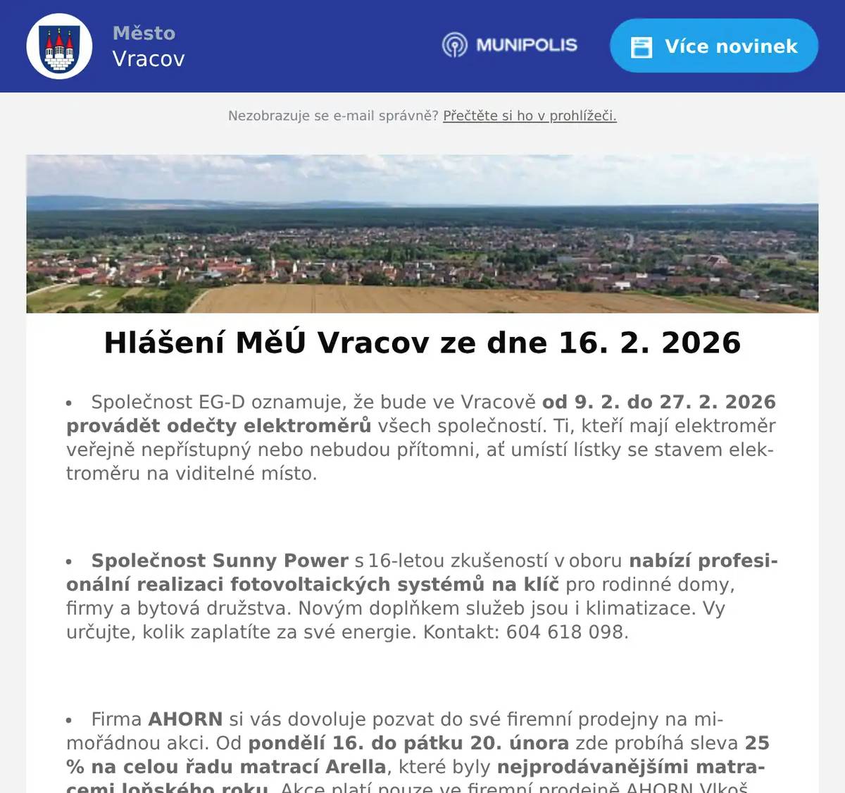 Společnost EG-D oznamuje, že bude ve Vracově od 9. 2. do 27. 2. 2026 provádět odečty elektroměrů všech společností. Ti, kteří mají elektroměr veřejně nepřístupný nebo nebudou přítomni, ať umístí lístky se stavem elektroměru na viditelné místo.  Společnost Sunny Power s 16-letou zkušeností v oboru nabízí profesionální realizaci fotovoltaických systémů na klíč pro rodinné domy, firmy a bytová družstva. Novým doplňkem služeb jsou i klimatizace. Vy určujte, kolik zaplatíte za své energie. Kontakt: 604 618 098.  Firma AHORN si vás dovoluje pozvat do své firemní prodejny na mimořádnou akci. Od pondělí 16. do pátku 20. února zde probíhá sleva 25 % na celou řadu matrací Arella, které byly nejprodávanějšími matracemi loňského roku. Akce platí pouze ve firemní prodejně AHORN Vlkoš. Přijďte si matrace osobně vyzkoušet a vybrat si tu, která vám bude nejvíce vyhovovat.  Rodinná firma Zelenka bude v úterý 17. 2. 2026 od 9:00 do 13:45 hod. na parkovišti naproti radnice prodávat chlazené krůtí maso a uzeniny z krůtího masa.  Město Vracov Vás zve na Reprezentační ples města Vracova v sobotu 28. 2. 2026 od 20:00 hodin ve sportovní hale ve Vracově. K tanci a poslechu hrají DH Vracovjáci a hudební skupina Ferrum. Ples zahájí žáci MZŠ Vracov polonézou. Vystoupí taneční skupina The Crazy Flappers. Připravena bude vinotéka s ochutnávkou vín. Cena vstupenky je 300 Kč. Předprodej vstupenek je v infocentru Vracov.  MKK Vracov Vás zve na hudebně literární pořad Opravna duší ve čtvrtek 5. března 2026 od 18:00 hod. v kinosále kulturního domu Vracov. Účinkují: Martina Preissová (divadelní, televizní a filmová herečka) a Dáša Zázvůrková (zpěvačka a herečka). Předprodej vstupenek v infocentru Vracov. Vstupné: 250Kč