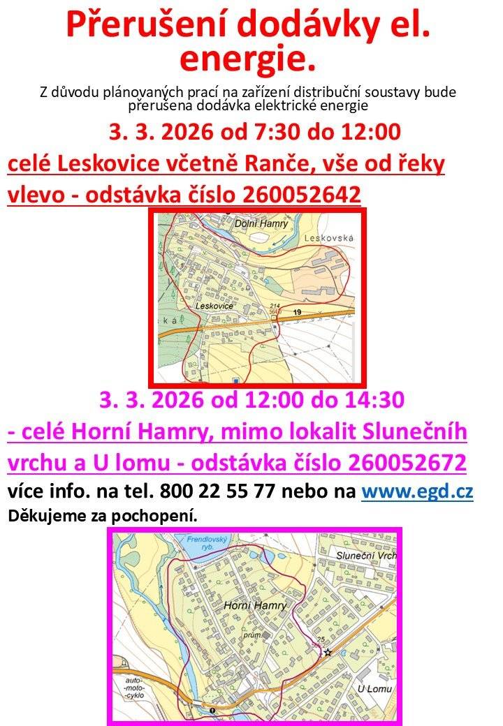 Společnost EG.D oznamuje že 3. 3. 2026 od 07:30 do 12:00 dojde k přerušení dodávky el. en. z důvodů údržby v celých Leskovicích - vše od řeky vlevo a také 3. 3. 2026 od 12:00 do 14:30 dojde k přerušení dodávky el. en. z důvodů údržby v celých Horních Hamrech a č.p. 4, 326, 274. Děkujeme za pochopení.