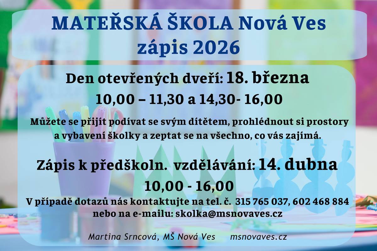Vážení rodiče, přinášíme informace k zápisu do mateřské školy Nová Ves pro školní rok 2026/2027: Den otevřených dveří 18. března 2026 ✅ 10,00 – 11,30 a 14,30 - 16,00 Můžete se přijít podívat se svým dítětem, prohlédnout si prostory a vybavení školky a zeptat se na všechno, co vás zajímá. Zápis k předškolnímu vzdělávání  14. dubna 2026 ✅ 10,00 - 16,00 V případě dotazů nás kontaktujte na tel. č.: 315 765 037 nebo 602 468 884, e-mail: skolka@msnovaves.cz. Martina Srncová, MŠ Nová Ves   ZÁPIS DO MATEŘSKÉ ŠKOLY NOVÁ VES, OKRES  MĚLNÍK PRO ŠKOLNÍ ROK  2026/2027 ✅ Zápis proběhne v úterý 14. dubna 2026 v době od 10,00 do 16,00. ✅ K zápisu zákonný zástupce přinese: –  „Přihlášku dítěte k zápisu do mateřské školy“ s vyjádřením lékaře ke zdravotnímu stavu dítěte, –  občanský průkaz, –   rodný list dítěte. ✅ „Přihlášku dítěte k zápisu do mateřské školy“ je možné si vyzvednout v mateřské škole (provozní doba denně od 6,30 do 16,00)  nebo stáhnout na webových stránkách mateřské školy. Předškolní zařízení přijímá děti, které k 31. 8. 2026 dovrší věk zpravidla tří let. Mladší dítě je možno přijmout pouze v případě volné kapacity a také pokud bude možné zajistit veškeré bezpečností a provozní podmínky dle platné legislativy. ✅ Podmínkou pro přijetí dítěte do mateřské školy je podle § 50 zákona o ochraně veřejného zdraví splnění povinnosti podrobit se stanoveným pravidelným očkováním, nebo mít doklad, že je dítě proti nákaze imunní nebo se nemůže očkování podrobit pro kontraindikaci. Tato povinnost se netýká dítěte, které plní povinné předškolní vzdělávání. Zákonný zástupce doloží tuto povinnost potvrzením od praktického dětského lékaře. ✅ U zápisu se nevyžaduje přítomnost dítěte, ale je možná a vítaná. ✅ Seznam přijatých dětí pod přiděleným registračním číslem (z důvodu ochrany osobních údajů), bude zveřejněn ve vývěsce mateřské školy a na webových stránkách školy do 30 dnů od konání zápisu. ✅ Seznam bude zveřejněn po dobu 15 dnů (§183 odst. 2 školského zákona podle novely č. 472 / 2011 Sb.). ✅ Všichni zákonní zástupci, jejichž dítě nebylo přijato do MŠ, obdrží rozhodnutí o nepřijetí dítěte do 30 dnů od konání zápisu do mateřské školy. V Nové Vsi dne 20. 1. 2026 Martina Srncová, pověřená řízením MŠ MŠ Nová Ves