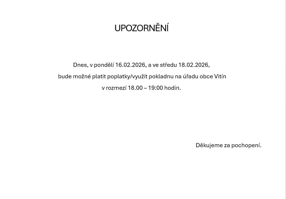 Upozorňujeme občany, že dnes, v pondělí 16.02.2026 a ve středu 18.02.2026 bude možné využít plateb poplatků/využít pokladnu na Obecním úřadu Vitín v rozmezí 18.00 - 19:00 hodin. Děkujeme za pochopení.