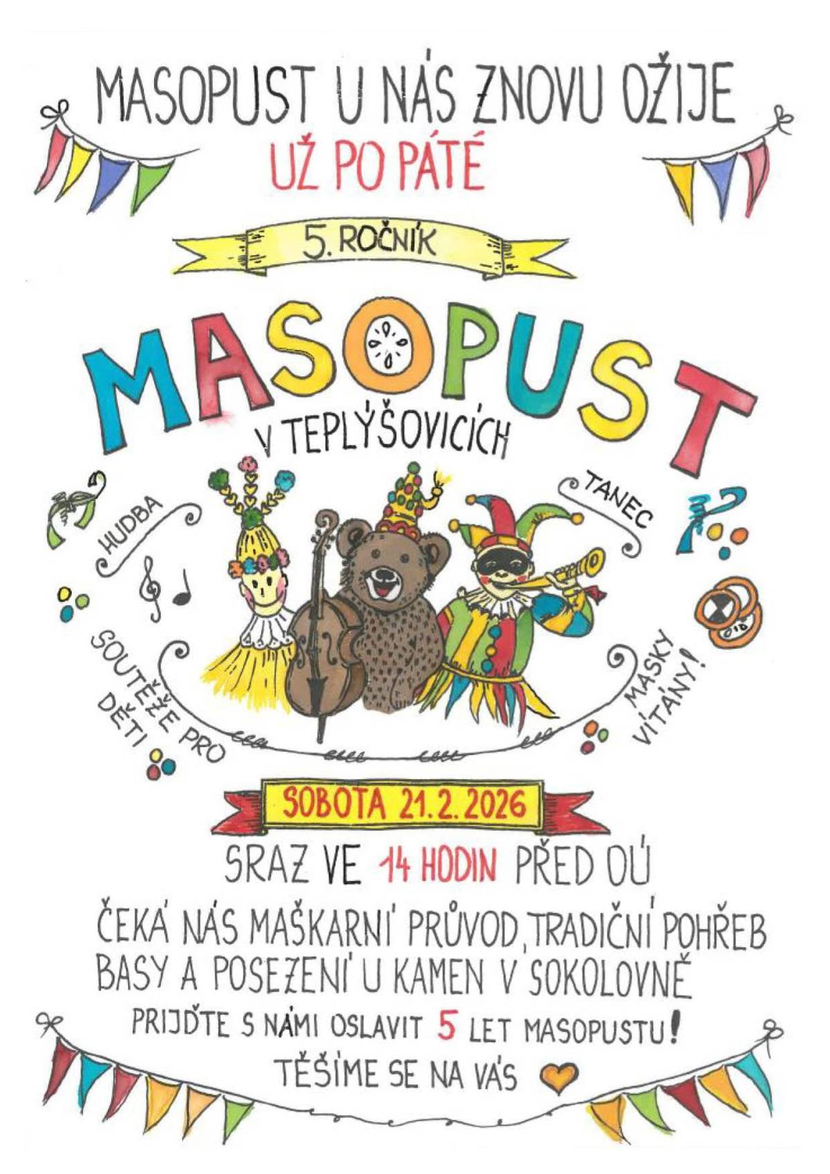 Milí sousedé a přátelé,  rok se s rokem sešel a masopust je zase tady. A protože dobré tradice mají pokračovat, zveme vás už popáté na společné masopustní veselí v naší vsi.  Sejdeme se tuto sobotu 21.2. ve 14 hodin před obecním úřadem k maškarnímu průvodu obcí – vezměte masky, klobouky, kostýmy, nebo klidně jen dobrou náladu. Vítáni jsou všichni: malí i velcí, ti v převlecích i ti bez nich. Hlavní je chuť být spolu a užít si odpoledne plné smíchu. Průvod zakončíme "tradičním pohřbením basy" a společným posezením v Sokolovně, kde nebude chybět hudba, tanec ani něco dobrého na zub a na zahřátí, dílnička pro děti a pár fotek z předešlých ročníků.  Přijďte si užít masopustní atmosféru, potkat sousedy a vytvořit hezkou vzpomínku na končící zimní období.  Těšíme se na vás!