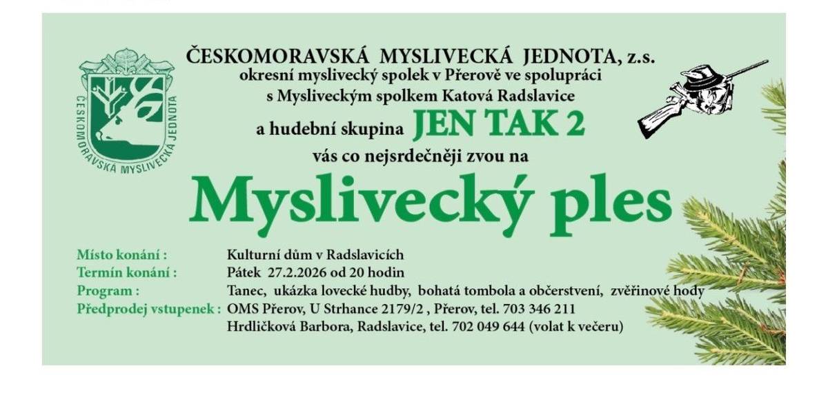 Vážení spoluobčané a přátelé myslivosti, pokud ještě nemáte plány na příští pátek, máme pro vás skvělou zprávu! Zbývá nám pár posledních volných míst na náš tradiční Myslivecký ples, který se koná už 27. února od 20:00 v Kulturním domě v Radslavicích. Přijďte si užít večer plný skvělé atmosféry, ke kterému patří:   🎵 Hudba v podání skupiny JEN TAK 2   🎁 Velmi bohatá tombola   🦌 Tradiční zvěřinové hody a občerstvení   🎺 Ukázka lovecké hudby   Cena vstupenky: 250 Kč Kde si lístky zarezervovat?   Barbora Hrdličková (Radslavice): tel. 702 049 644 (prosíme volat spíše k večeru)   Těšíme se na vás!