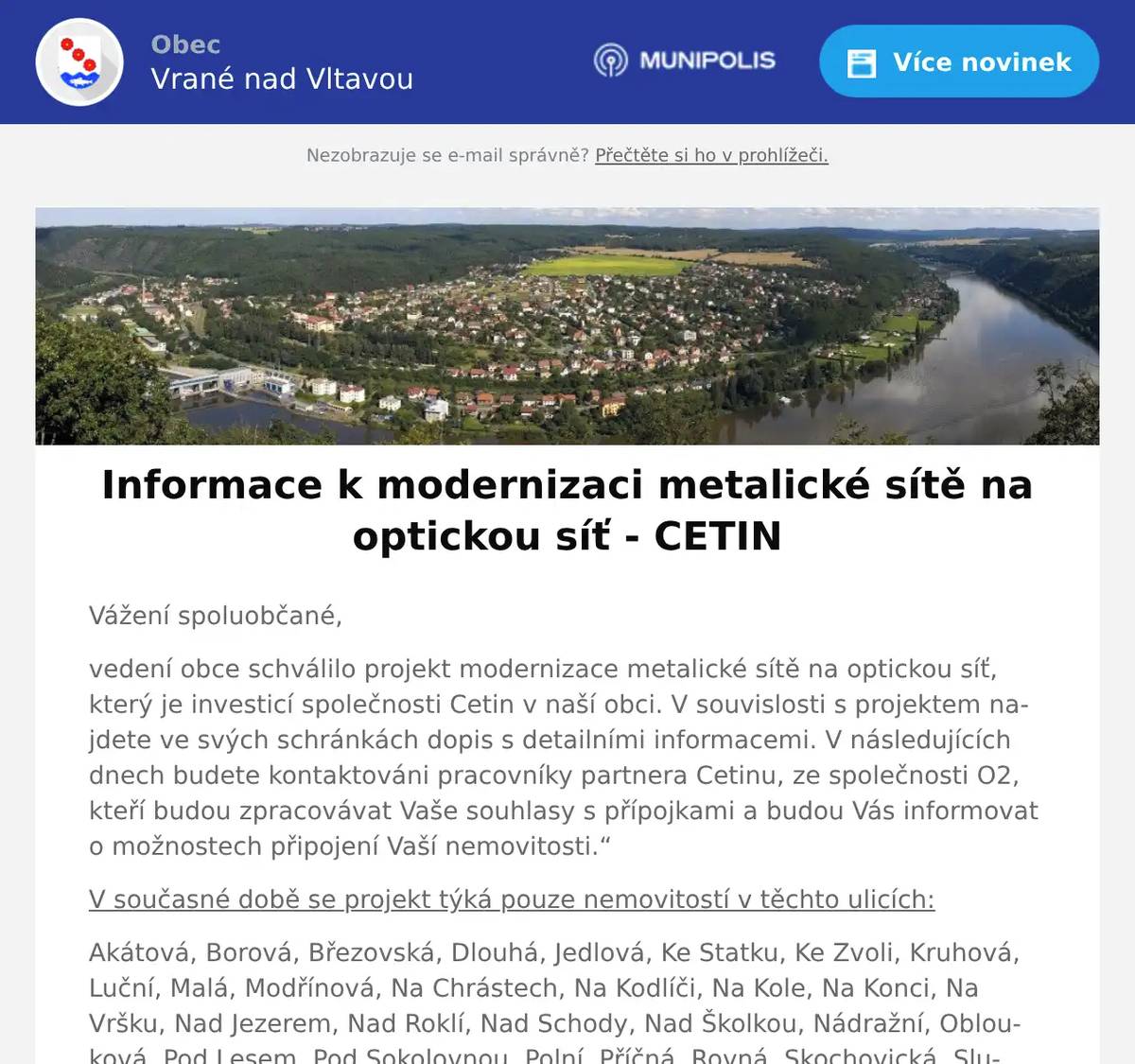 Vážení spoluobčané, vedení obce schválilo projekt modernizace metalické sítě na optickou síť, který je investicí společnosti Cetin v naší obci. V souvislosti s projektem najdete ve svých schránkách dopis s detailními informacemi. V následujících dnech budete kontaktováni pracovníky partnera Cetinu, ze společnosti O2, kteří budou zpracovávat Vaše souhlasy s přípojkami a budou Vás informovat o možnostech připojení Vaší nemovitosti.“ V současné době se projekt týká pouze nemovitostí v těchto ulicích: Akátová, Borová, Březovská, Dlouhá, Jedlová, Ke Statku, Ke Zvoli, Kruhová, Luční, Malá, Modřínová, Na Chrástech, Na Kodlíči, Na Kole, Na Konci, Na Vršku, Nad Jezerem, Nad Roklí, Nad Schody, Nad Školkou, Nádražní, Oblouková, Pod Lesem, Pod Sokolovnou, Polní, Příčná, Rovná, Skochovická, Sluneční, Smrková, Spojovací, U Elektrárny, U Pošty, U Potoka, U Školy, V Chatách, V Ouvozcích, V Zídkách, Ve Strouze, Větrná a Zahradní