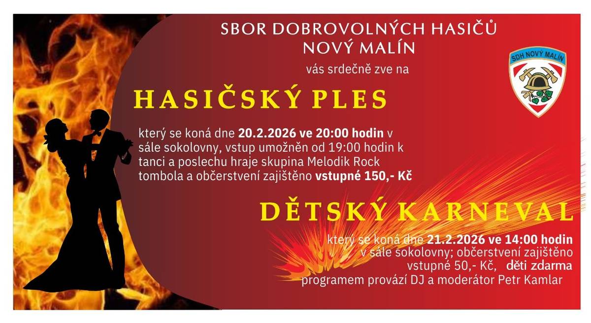 Sbor dobrovolných hasičů Nový Malín si Vás srdečně dovoluje pozvat na tradiční hasičský ples, který se koná v pátek 20. února 2026 od 20:00 hodin v sále malínské sokolovny.  Otevření sálu: od 19:00 K tanci hraje: Skupina Melodik Rock Program: příjemná zábava, tanec a bohatá tombola  a dětský maškarní karneval, který se koná v sobotu 21. února 2026 od 14:00 hodin v sále malínské sokolovny.  Otevření sálu: od 13:00 Hudba a program: DJ Petr Kamlar se postará o skvělou zábavu Masky a kostýmy vítány!  Těšíme se na Vaši účast! Hasiči Nový Malí