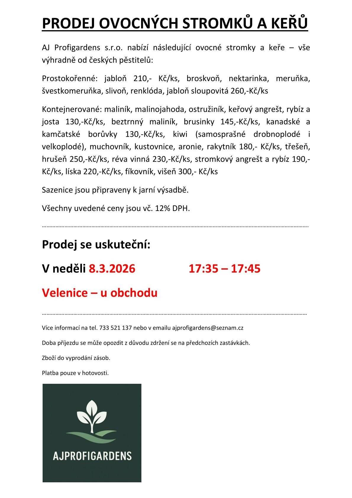 Prodej stromků v neděli 8.3.2026 v 17:35-17:45 h u obchodu. AJ Profigardens s.r.o. nabízí následující ovocné stromky a keře – vše výhradně od českých pěstitelů: Prostokořenné: jabloň 210,- Kč/ks, broskvoň, nektarinka, meruňka, švestkomeruňka, slivoň, renklóda, jabloň sloupovitá 260,-Kč/ks. Kontejnerované: maliník, malinojahoda, ostružiník, keřový angrešt, rybíz a josta 130,-Kč/ks, beztrnný maliník, brusinky 145,-Kč/ks, kanadské a kamčatské borůvky 130,-Kč/ks, kiwi (samosprašné drobnoplodé i velkoplodé), muchovník, kustovnice, aronie, rakytník 180,- Kč/ks, třešeň, hrušeň 250,-Kč/ks, réva vinná 230,-Kč/ks, stromkový angrešt a rybíz 190,-Kč/ks, líska 220,-Kč/ks, fíkovník, višeň 300,- Kč/ks.