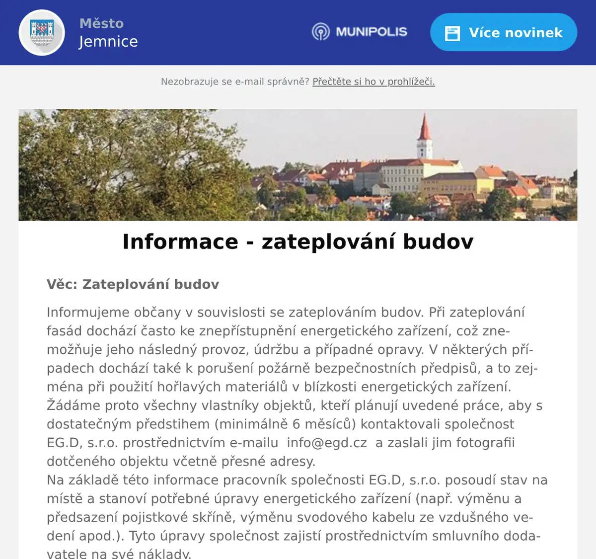 Věc: Zateplování budov Informujeme občany v souvislosti se zateplováním budov. Při zateplování fasád dochází často ke znepřístupnění energetického zařízení, což znemožňuje jeho následný provoz, údržbu a případné opravy. V některých případech dochází také k porušení požárně bezpečnostních předpisů, a to zejména při použití hořlavých materiálů v blízkosti energetických zařízení.Žádáme proto všechny vlastníky objektů, kteří plánují uvedené práce, aby s dostatečným předstihem (minimálně 6 měsíců) kontaktovali společnost EG.D, s.r.o. prostřednictvím e-mailu  info@egd.cz  a zaslali jim fotografii dotčeného objektu včetně přesné adresy.Na základě této informace pracovník společnosti EG.D, s.r.o. posoudí stav na místě a stanoví potřebné úpravy energetického zařízení (např. výměnu a předsazení pojistkové skříně, výměnu svodového kabelu ze vzdušného vedení apod.). Tyto úpravy společnost zajistí prostřednictvím smluvního dodavatele na své náklady.Tímto postupem lze předejít poškození nových fasád během pravidelné kontrolní činnosti, oprav nebo manipulací na energetickém zařízení.Upozorňujeme, že za případné následné škody na objektu způsobené znepřístupněním energetického zařízení nenese provozovatel distribuční soustavy odpovědnost.