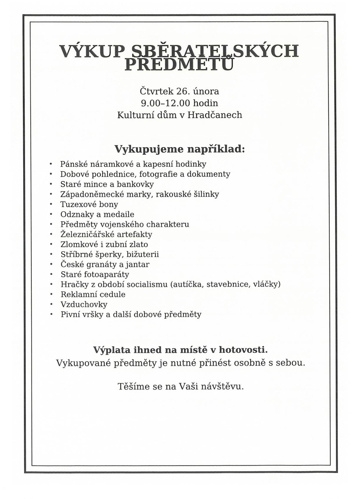 Ve čtvrtek 26.února 2026 od 9:00 hod do 12:00 hod. se koná v kulturním domě v Hradčanech výkup starých věcí: pánské náramkové a kapesní hodinky, staré dobové pohlednice, fotografie a dokumenty, staré mince a bankovky, západoněmecké marky, rakouské šilinky, tuzexové bony, odznaky a medaile, zlomkové i zubní zlato, stříbrné šperky, bižuterie, české granáty  a jantar, staré fotoaparáty, hračky z dob socialismu, autíčka, stavebnice, vláčky, reklamní cedule, vzduchovky, pivní vršky a jné dobové věci. Vždy je nutné tyto předměty vzít sebou. Výplata peněz na místě v hotovosti. Těšíme se na Vaši návštěvu.