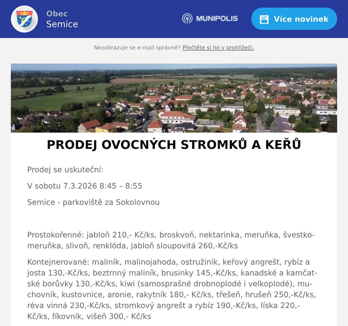 Prodej se uskuteční: V sobotu 7.3.2026 8:45 – 8:55 Semice - parkoviště za Sokolovnou  Prostokořenné: jabloň 210,- Kč/ks, broskvoň, nektarinka, meruňka, švestkomeruňka, slivoň, renklóda, jabloň sloupovitá 260,-Kč/ks Kontejnerované: maliník, malinojahoda, ostružiník, keřový angrešt, rybíz a josta 130,-Kč/ks, beztrnný maliník, brusinky 145,-Kč/ks, kanadské a kamčatské borůvky 130,-Kč/ks, kiwi (samosprašné drobnoplodé i velkoplodé), muchovník, kustovnice, aronie, rakytník 180,- Kč/ks, třešeň, hrušeň 250,-Kč/ks, réva vinná 230,-Kč/ks, stromkový angrešt a rybíz 190,-Kč/ks, líska 220,-Kč/ks, fíkovník, višeň 300,- Kč/ks Sazenice jsou připraveny k jarní výsadbě. Všechny uvedené ceny jsou vč. 12% DPH.