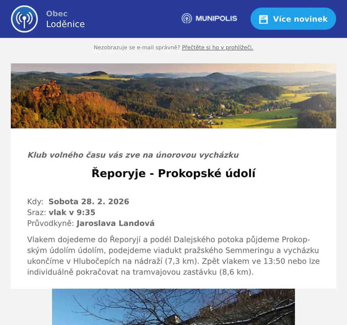  Klub volného času vás zve na únorovou vycházku Řeporyje - Prokopské údolí  Kdy:  Sobota 28. 2. 2026Sraz: vlak v 9:35Průvodkyně: Jaroslava Landová Vlakem dojedeme do Řeporyjí a podél Dalejského potoka půjdeme Prokopským údolím údolím, podejdeme viadukt pražského Semmeringu a vycházku ukončíme v Hlubočepích na nádraží (7,3 km). Zpět vlakem ve 13:50 nebo lze individuálně pokračovat na tramvajovou zastávku (8,6 km).