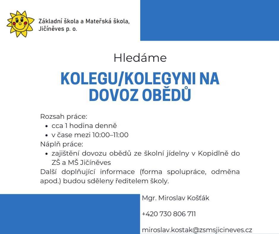 Jičíněves shání kolegu/kolegyni na dovoz obědů do místní základní a mateřské školy. Práce je přibližně na 1 hodinu denně, v čase mezi 10:00 a 11:00. Náplní je dovoz obědů ze školní jídelny v Kopidlně do ZŠ a MŠ Jičíněves. Bližší informace o spolupráci a odměně poskytne ředitel školy. Kontakt: Mgr. Miroslav Košťák, tel. 730 806 711, e-mail miroslav.kostak@zsmsjicineves.cz. Kontakt: Mgr. Miroslav Košťák 📞 +420 730 806 711 ✉️ miroslav.kostak@zsmsjicineves.cz