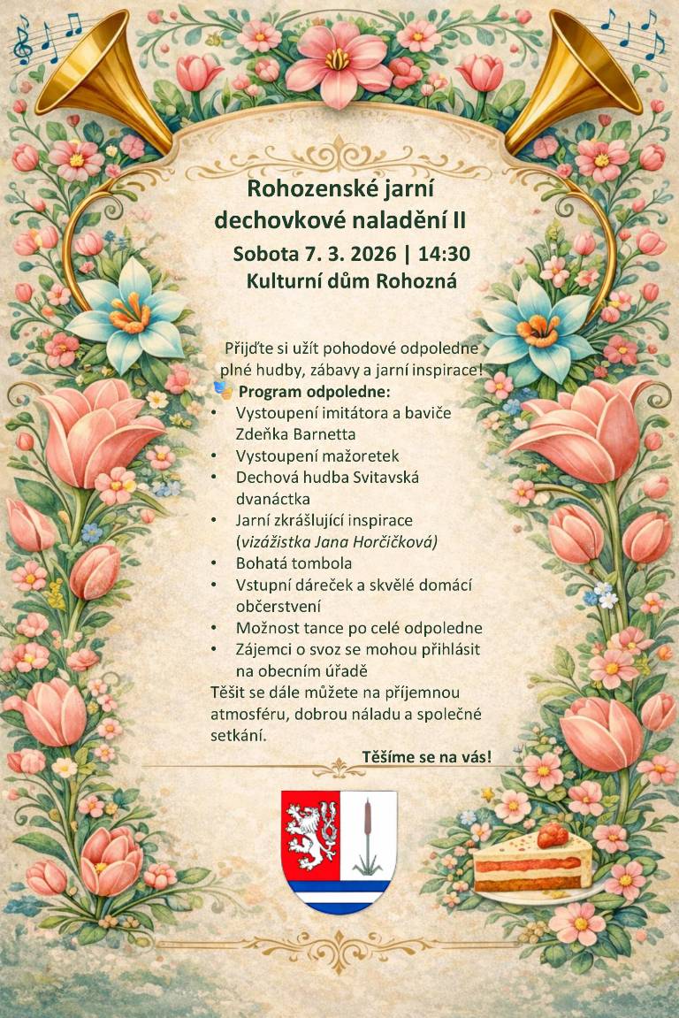 Obec Rohozná vás srdečně zve na druhý ročník oblíbeného společenského odpoledne Rohozenské jarní dechovkové naladění, které se uskuteční: v sobotu 7. března 2026 od 14:30 hodin v Kulturním domě v Rohozné. Přijďte si užít pohodové odpoledne plné hudby, zábavy a jarní inspirace v příjemné společnosti. 🎭 Program odpoledne: Vystoupení imitátora a baviče Zdeňka Barnetta Vystoupení mažoretek Dechová hudba Svitavská dvanáctka 🌸 Jarní zkrášlující inspirace (vizážistka Jana Horčičková) 🎟️ Bohatá tombola 🍰 Vstupní dáreček a skvělé domácí občerstvení 💃 Možnost tance po celé odpoledne Zájemci o svoz na akci se mohou přihlásit na obecním úřadě. Těšit se můžete na příjemnou atmosféru, dobrou náladu a společné setkání v duchu přicházejícího jara. Těšíme se na vás!