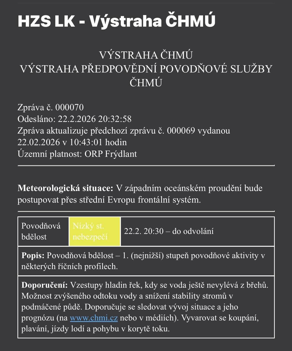 📍 Územní platnost: ORP Frýdlant 🕗 Platnost: od 22. 2. 2026, 20:30 do odvolání 🌊 Povodňová bdělost – 1. stupeň (nízký stupeň nebezpečí v některých říčních profilech) ℹ️ Co to znamená:   Dochází ke vzestupům hladin řek.   Voda se zatím nevylévá z břehů.   Může dojít ke zvýšenému odtoku vody.   V podmáčené půdě může být snížena stabilita stromů.   ⚠️ Doporučení:   Sledujte další vývoj situace a aktuální informace (www.chmi.cz nebo média).   Vyvarujte se koupání, plavání, jízdy lodí a pohybu v korytech toků.   Dbejte zvýšené opatrnosti v okolí vodních toků.   ⚠️ Buďte prosím obezřetní, sledujte aktuální informace a přizpůsobte své aktivity situaci v okolí vodních toků.