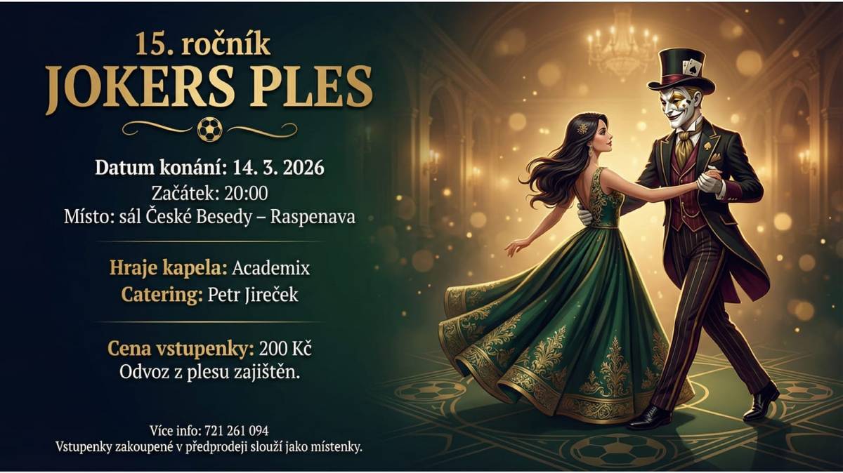 15. ročník JOKERS PLES Datum konání: 14. 3. 2026 Začátek: 20:00 Místo? sál České besedy v Raspenavě Hraje kapela: Academix Catering: Petr Jireček Cena vstupenky: 200,- Kč Odvoz z plesu zajištěn Více info: 721 261 094 Vstupenky zakoupené v předprodeji slouží jako místenky