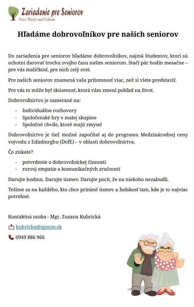 Zariadenie pre seniorov na Ulici Fraňa Kráľa v Novom Meste nad Váhom pozýva dobrovoľníkov a dobrovoľníčky, najmä z radov študentov a študentiek, ktorí sú ochotní venovať svoj čas a energiu našim seniorom. Stačí už pár hodín mesačne, aby ste pomohli spríjemniť každodenný život ľuďom, ktorí ocenia spoločnosť, rozhovor či drobnú pomoc pri aktivitách. Dobrovoľníctvo je vhodné pre všetkých mladých ľudí, ktorí chcú získať nové skúsenosti, rozvíjať empatiu a zároveň urobiť dobrý skutok pre komunitu. Stretnutia môžu mať rôznu formu – spoločenské hry, čítanie, prechádzky, tvorivé aktivity alebo jednoducho milý rozhovor. „Aj krátka návšteva dokáže seniorom priniesť veľkú radosť. Veríme, že sa nájdu mladí ľudia, ktorí chcú darovať svoj čas a vytvoriť nové medzigeneračné priateľstvá,“ uviedlo vedenie zariadenia. Viac informácií o možnostiach zapojenia, podmienkach dobrovoľníctva a kontaktných údajoch nájdete v priloženom letáku ZPS. Zariadenie pre seniorov Nové Mesto nad Váhom - Úvod