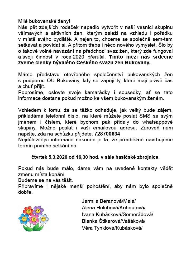 Rády bychom vás pozvaly k novému začátku společného setkávání žen v Bukovanech 🤝. Chceme navázat na dřívější svaz žen a vytvořit otevřenou, přátelskou skupinu, kde se budeme potkávat, povídat si a zároveň přicházet s nápady, jak zlepšit vzhled i dění v naší obci 🌿🌸. Nejde o žádné povinnosti – jen o chuť sejít se, sdílet, tvořit a být spolu 💬✨. 📅 První setkání předběžně plánujeme na čtvrtek 5. 3. 2026 od 16:30 v sále hasičské zbrojnice. Podrobnosti najdete v přiloženém letáčku. Budeme rády, když příspěvek nasdílíte dalším ženám z Bukovan, aby se informace dostala ke všem 📢. Těšíme se na společné setkání 🤍. Za přípravný tým:  Jarmila Beranová (Malá) Alena Holubová (Kohoutová) Ivana Kubásková (Semerádová) Blanka Štikarová (Vašáková) Věra Tynklová (Kubásková)