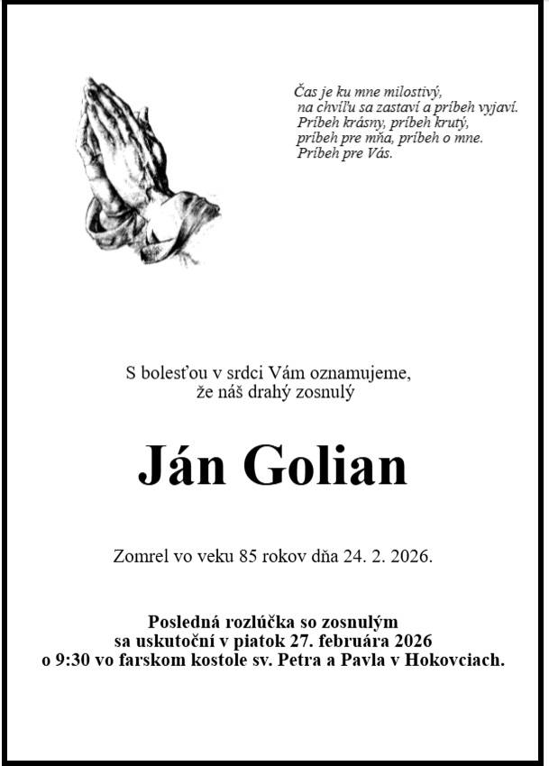 S bolesťou v srdci Vám oznamujeme, že náš drahý zosnulý Ján Golian zomrel vo veku 85 rokov dňa 24. 02. 2026. Posledná rozlúčka so zosnulým sa uskutoční v piatok 27.  februára 2026 o 9:30 vo farskom kostole sv. Petra a Pavla v Hokovciach.   Česť jeho pamiatke.