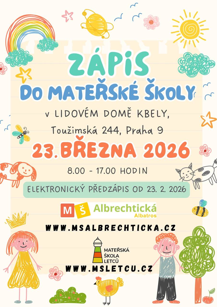 Zápis do MŠ Letců a MŠ Albrechtická / detašované pracoviště MŠ Albatros bude probíhat zároveň na jednom místě 23. března 2026 od 8.00 do 17.00 hodin v Lidovém domě Kbely (Toužimská 244, Praha 9). Již nyní probíhá elektronický předzápis, odkazy zde: https://www.ms-albrechticka.cz/pro-rodice/zapis/ https://msletcu.cz/zapis/informace-o-zapisu/ Po jeho vyplnění vám budou vygenerovány potřebné dokumenty, které je nutné vytisknout, podepsat a doručit osobně v den zápisu. Každá mateřská škola koná zápis SAMOSTATNĚ, pouze na stejném místě a ve stejném čase. K zápisu je nutné doložit: - občanský průkaz rodiče - rodný list dítěte - evidenční list - vyplněná žádost o přijetí