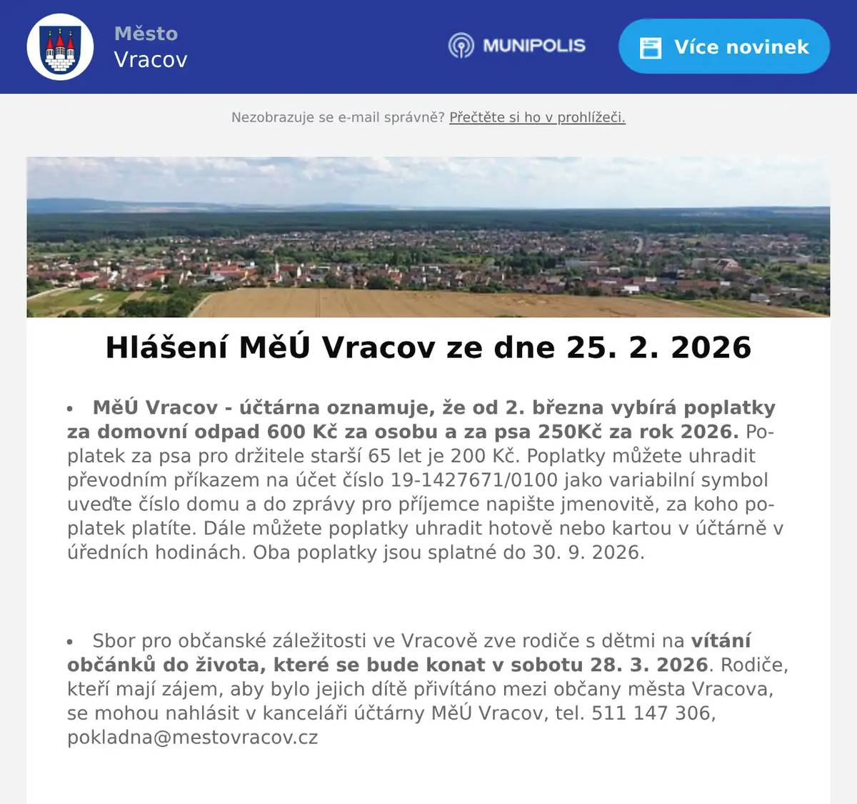 MěÚ Vracov - účtárna oznamuje, že od 2. března vybírá poplatky za domovní odpad 600 Kč za osobu a za psa 250Kč za rok 2026. Poplatek za psa pro držitele starší 65 let je 200 Kč. Poplatky můžete uhradit převodním příkazem na účet číslo 19-1427671/0100 jako variabilní symbol uveďte číslo domu a do zprávy pro příjemce napište jmenovitě, za koho poplatek platíte. Dále můžete poplatky uhradit hotově nebo kartou v účtárně v úředních hodinách. Oba poplatky jsou splatné do 30. 9. 2026.  Sbor pro občanské záležitosti ve Vracově zve rodiče s dětmi na vítání občánků do života, které se bude konat v sobotu 28. 3. 2026. Rodiče, kteří mají zájem, aby bylo jejich dítě přivítáno mezi občany města Vracova, se mohou nahlásit v kanceláři účtárny MěÚ Vracov, tel. 511 147 306, pokladna@mestovracov.cz  Veřejně prospěšné služby Vracov přijmou do pracovního poměru zaměstnankyně/zaměstnance. Jedná se především o údržbu záhonů. Více informací na tel. čísle 723 841 889 nebo přímo v kanceláři VPS Vracov v ulici Vypálená 622, Vracov.  Společnost Sunny Power s 16-letou zkušeností v oboru nabízí profesionální realizaci fotovoltaických systémů na klíč pro rodinné domy, firmy a bytová družstva. Novým doplňkem služeb jsou i klimatizace. Vy určujte, kolik zaplatíte za své energie. Kontakt: 604 618 098.  Prodejna Koberce Trend Hodonín vás zve na Trendy týden slev od 23. do 27. února. Získejte 20% slevu na vybrané metrážové koberce, vinyl, PVC i kusové koberce. Přijďte si vybrat výhodně – těší se na vás v prodejně Koberce Trend Hodonín, Brandlova 143 (naproti lázním).  Město Vracov Vás zve na Reprezentační ples města Vracova v sobotu  2. 2026 od 20:00 hodin ve sportovní hale ve Vracově. K tanci a poslechu hrají DH Vracovjáci a hudební skupina Ferrum. Ples zahájí žáci MZŠ Vracov polonézou. Vystoupí taneční skupina The Crazy Flappers. Připravena bude vinotéka s ochutnávkou vín. Cena vstupenky je 300 Kč. Předprodej vstupenek je v infocentru Vracov.  MKK Vracov Vás zve na hudebně literární pořad Opravna duší ve čtvrtek 5. března 2026 od 18:00 hod. v kinosále kulturního domu Vracov. Účinkují: Martina Preissová (divadelní, televizní a filmová herečka) a Dáša Zázvůrková (zpěvačka a herečka). Předprodej vstupenek v infocentru Vracov. Vstupné: 250Kč