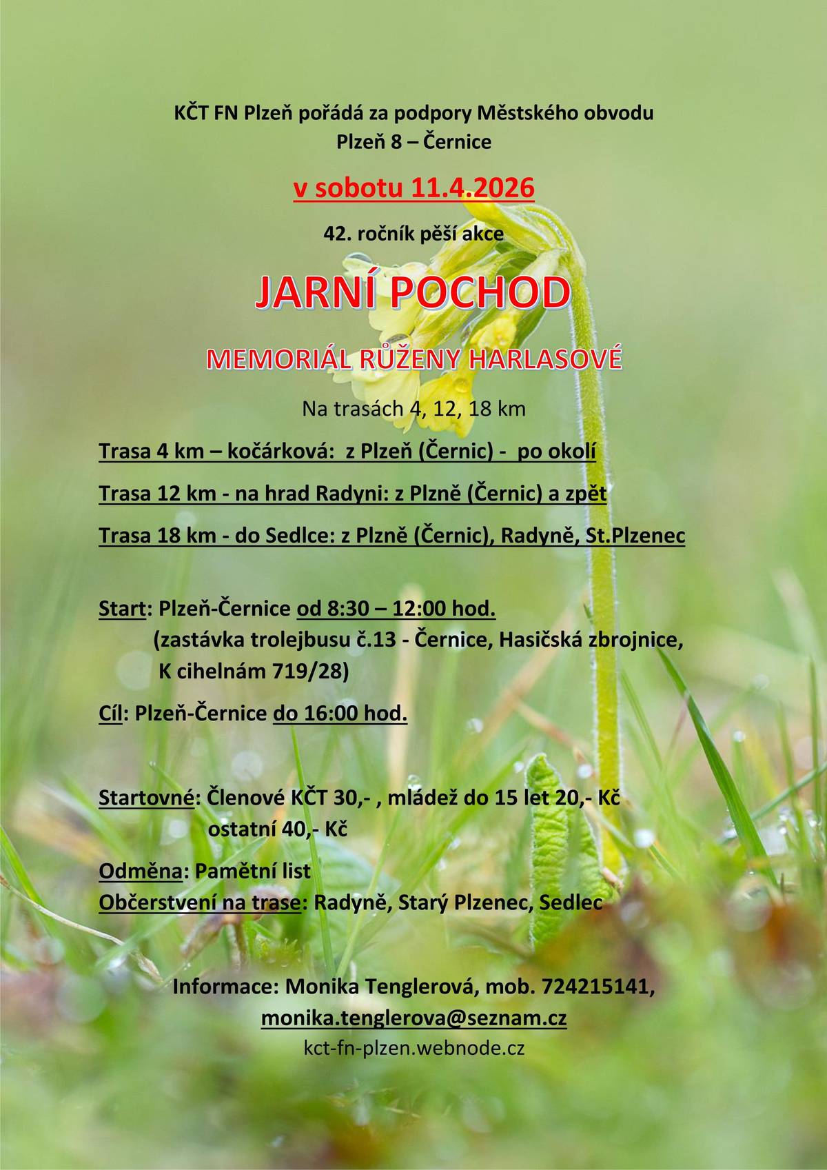 🚶♀️🌷 42. ročník JARNÍHO POCHODU – Memoriál Růženy Harlasové 🌷🚶♂️ KČT FN Plzeň za podpory Městského obvodu Plzeň 8 – Černice zve všechny milovníky pohybu a jarní přírody na tradiční pěší akci: 📅 Sobota 11. dubna 2026 📍 Start: Plzeň – Černice (zastávka trolejbusu č. 13 Černice, Hasičská zbrojnice, K Cihelnám 719/28) ⏰ 8:30–12:00 🏁 Cíl: Plzeň – Černice (do 16:00) 🥾 Trasy: 🔹  4 km – kočárková  🔹 12 km – na hrad Radyni 🔹 18 km – do Sedlce 🍎 Občerstvení na trase: Radyně, Starý Plzenec, Sedlec 💰 Startovné: • členové KČT: 30 Kč • mládež do 15 let: 20 Kč • ostatní: 40 Kč 🎁 Odměna: pamětní list pro každého účastníka ℹ️ Informace: Monika Tenglerová 📞 724 215 141 📧 monika.tenglerova@seznam.cz 🌐 kct-fn-plzen-webnode.cz