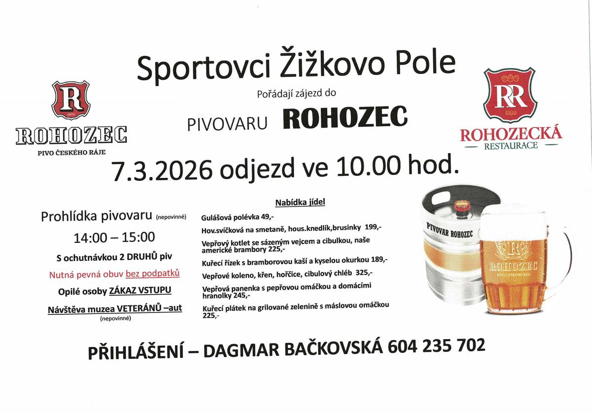 Sportovci Žižkovo Pole pořádají dne 7. 3. 2026 zájezd do pivovaru Rohozec. Odjezd je v 10 hod z Žižkově Pole. Cena dopravy je 200,- Kč/osoba. Stále nám zbývají neobsazená místa v autobusu. Kdo má zájem, kontaktujte D.Bačkovskou 604235702. Nahlášení nejdéle do úterý 3.2.2026. Co zájezd obnáší: Po příjezdu do Turnova, možnost navštívit muzeum Veteránů-aut. Poté odjezd do Pivovaru - kde bude prohlídka (150,- Kč/osoba), poté je objednaná restaurace, kde bude pokračovat volná zábava  - degustace piv dle chutí jedinců, jídlo ad. Jídlo nutné dopředu objednat (výběr na plakátě, nebo přímo v menu restaurace) - ušetření času vzhledem k počtu účastníků.  Možnost nástupu do autobusu v Přibyslavi nebo v Žižkově Poli. Více informací na tel. viz výše Těším se na Vás a neváhejte, volat raději hned (10 míst) D.Bačkovská