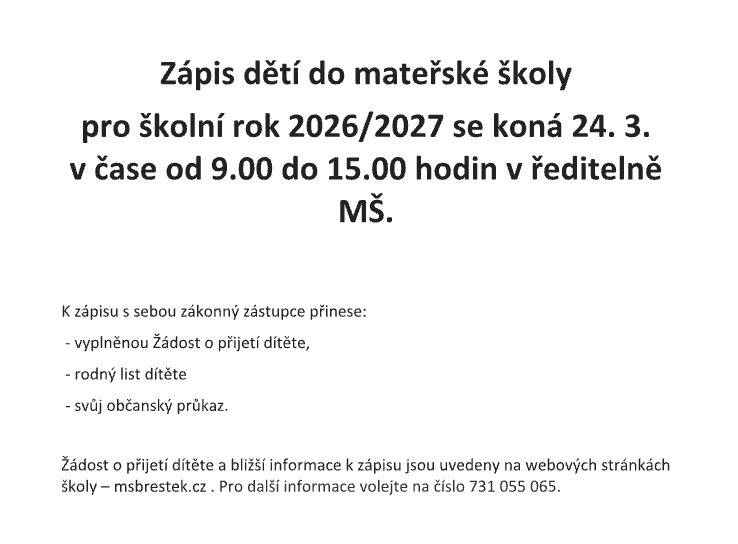 Zápis dětí do mateřské školy pro školní rok 2026/2027 se koná 24. 3. v čase od 9.00 do 15.00 hodin v ředitelně MŠ. K zápisu s sebou zákonný zástupce přinese: – vyplněnou Žádost o přijetí dítěte,  – rodný list dítěte – svůj občanský průkaz. Žádost o přijetí dítěte a bližší informace k zápisu jsou uvedeny na webových stránkách školy – msbrestek.cz .