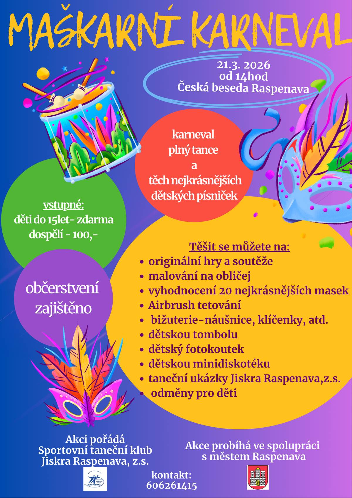 Maškarní karneval 21. 3. 2026  od 14 hodin Česká beseda Raspenava Karneval plný tance a těch nekrásnějších dětských písniček Vstupné děti do 15 let - zdarma dospělí - 100,- Těšit se můžete na: * originální hry a soutěže * malování na obličej * vyhodnocení 20 nejkrásnějších masek * airbrush tetování * bižuterie-náušnice, klíčenky, atd. * dětskou tombolu * dětský fotokoutek * dětskou minidiskotéku * taneční ukázky Jiskry Raspenava * odměny pro děti Občerstvení zajištěno