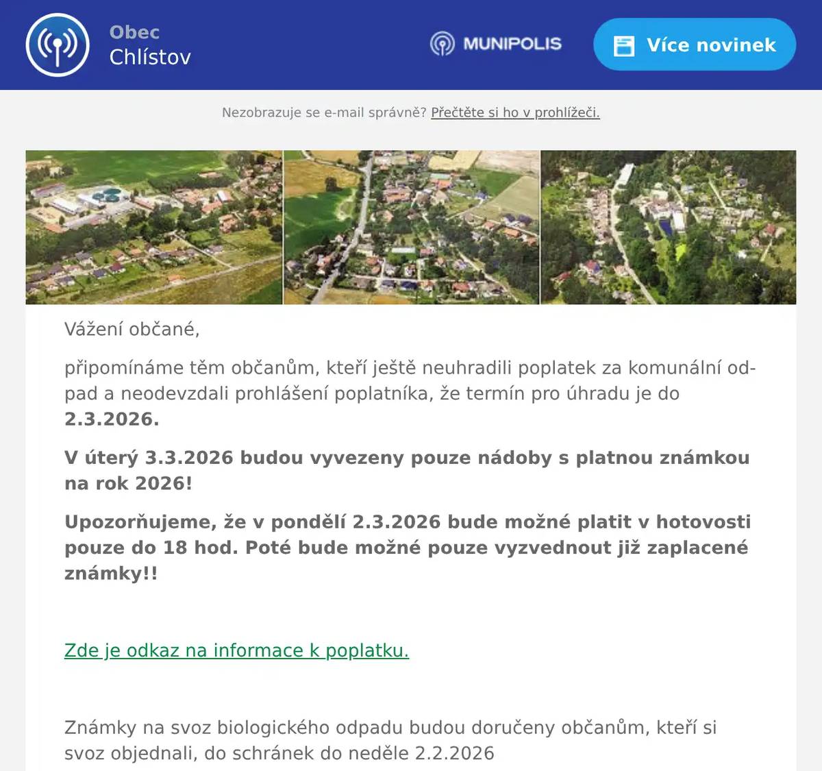 Vážení občané, připomínáme těm občanům, kteří ještě neuhradili poplatek za komunální odpad a neodevzdali prohlášení poplatníka, že termín pro úhradu je do 2.3.2026. V úterý 3.3.2026 budou vyvezeny pouze nádoby s platnou známkou na rok 2026! Upozorňujeme, že v pondělí 2.3.2026 bude možné platit v hotovosti pouze do 18 hod. Poté bude možné pouze vyzvednout již zaplacené známky!!  Zde je odkaz na informace k poplatku.  Známky na svoz biologického odpadu budou doručeny občanům, kteří si svoz objednali, do schránek do neděle 2.2.2026  Milada Těhlová Za OÚ Chlístov
