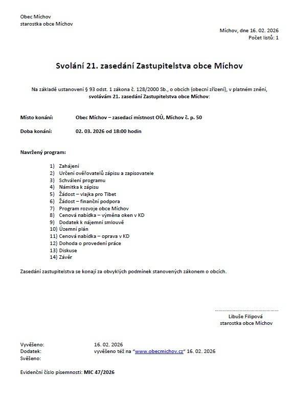 Svolání 21. zasedání Zastupitelstva obce Míchov Na základě ustanovení § 93 odst. 1 zákona č. 128/2000 Sb., o obcích (obecní zřízení), v platném znění, svolávám 21. zasedání Zastupitelstva obce Míchov: Místo konání: Obec Míchov – zasedací místnost OÚ, Míchov č. p. 50 Doba konání: 02. 03. 2026 od 18:00 hodin Navržený program: 1) Zahájení 2) Určení ověřovatelů zápisu a zapisovatele 3) Schválení programu 4) Námitka k zápisu 5) Žádost – vlajka pro Tibet 6) Žádost – finanční podpora 7) Program rozvoje obce Míchov 8) Cenová nabídka – výměna oken v KD 9) Dodatek k nájemní smlouvě 10) Územní plán 11) Cenová nabídka – oprava v KD 12) Dohoda o provedení práce 13) Diskuse 14) Závěr Zasedání zastupitelstva se konají za obvyklých podmínek stanovených zákonem o obcích.