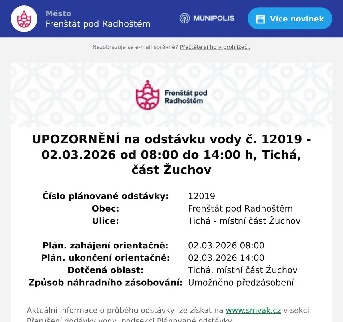 Číslo plánované odstávky:  12019   Obec:  Frenštát pod Radhoštěm   Ulice:  Tichá - místní část Žuchov         Plán. zahájení orientačně:  02.03.2026 08:00   Plán. ukončení orientačně:  02.03.2026 14:00   Dotčená oblast:  Tichá, místní část Žuchov   Způsob náhradního zásobování:  Umožněno předzásobení  Aktuální informace o průběhu odstávky lze získat na www.smvak.cz v sekci Přerušení dodávky vody, podsekci Plánované odstávky 