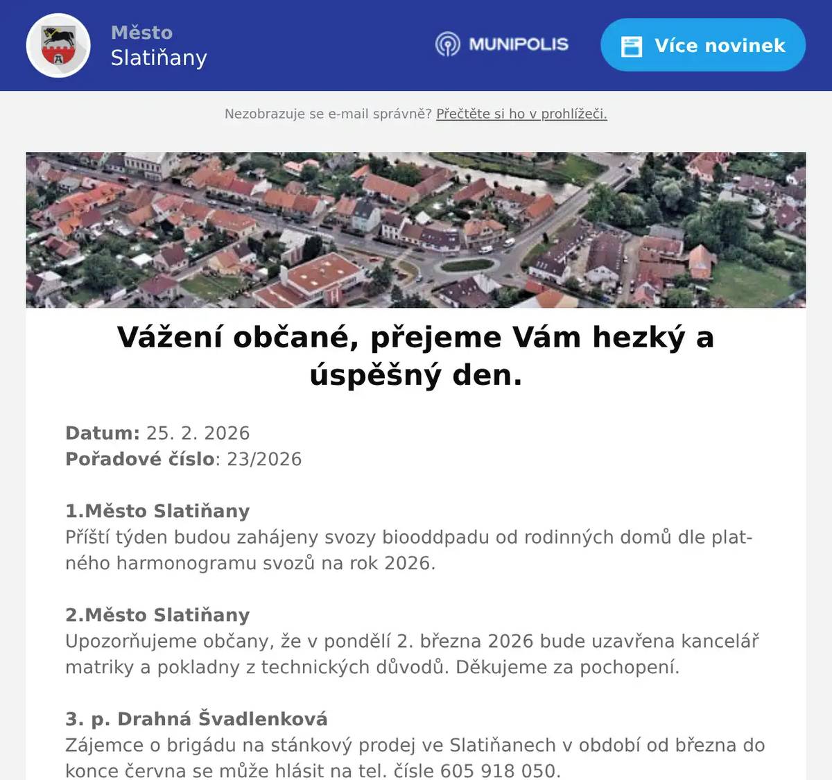 Datum: 25. 2. 2026Pořadové číslo: 23/20261.Město SlatiňanyPříští týden budou zahájeny svozy biooddpadu od rodinných domů dle platného harmonogramu svozů na rok 2026.2.Město SlatiňanyUpozorňujeme občany, že v pondělí 2. března 2026 bude uzavřena kancelář matriky a pokladny z technických důvodů. Děkujeme za pochopení.3. p. Drahná ŠvadlenkováZájemce o brigádu na stánkový prodej ve Slatiňanech v období od března do konce června se může hlásit na tel. čísle 605 918 050.4. Město SlatiňanyZ provozních důvodů bude v knihovně a infocentru ve čtvrtek 26. února otevřeno pouze do 16ti hodin. Děkujeme za pochopení!5. Město SlatiňanyKrajská veterinární správa upozorňuje, že ke změně mimořádných veterinárních opatření dochází vzhledem k potvrzení nebezpečné nákazy – vysoce patogenní ptačí chřipky dne 21. 2. 2026 v katastrálním území 723860 Podlažice v chovu ptáků chovaných v zajetí. Vzhledem k potvrzení tohoto ohniska bude příslušně prodloužena doba trvání opatření uvedená v čl. 4 nařízení Státní veterinární správy č. j. SVS/2026/021707 ze dne 4. 2. 2026.6. Město SlatiňanyCestovatelský večer s Vladimírou Loydovou na téma Srí Lanka se koná 5. března 2026 od 19 hodin ve Společenském domě. Vstup zdarma.7. Město SlatiňanyMěsto Slatiňany zve děti a rodiče na Kouzelnickou Show Davida Kopeckého, která se bude konat v sobotu 7. března 2026 od 15 hodin ve Společenském domě. Vstup zdarma.8. Flop Top SlatiňanyU prodejny FLOP ve Slatiňanech byl nalezen svazek klíčů. Klíče jsou uloženy na Městském úřadě Slatiňany.