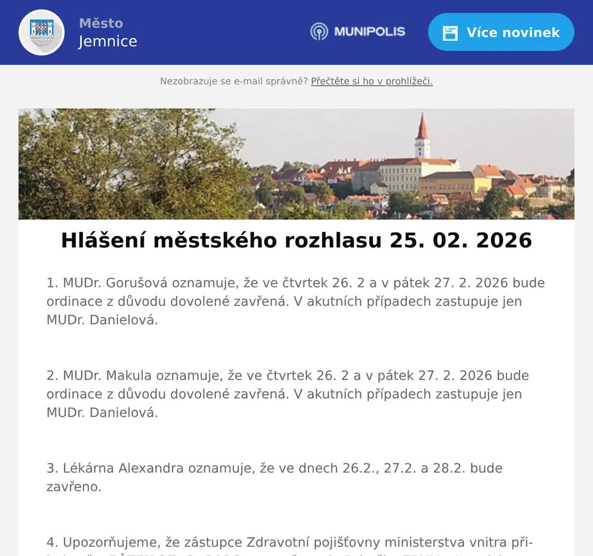 1. MUDr. Gorušová oznamuje, že ve čtvrtek 26. 2 a v pátek 27. 2. 2026 bude ordinace z důvodu dovolené zavřená. V akutních případech zastupuje jen MUDr. Danielová.  2. MUDr. Makula oznamuje, že ve čtvrtek 26. 2 a v pátek 27. 2. 2026 bude ordinace z důvodu dovolené zavřená. V akutních případech zastupuje jen MUDr. Danielová.  3. Lékárna Alexandra oznamuje, že ve dnech 26.2., 27.2. a 28.2. bude zavřeno.  4. Upozorňujeme, že zástupce Zdravotní pojišťovny ministerstva vnitra přijede až v PÁTEK 27. 2. 2026, ne ve čtvrtek. Pobočku ZPMV v Jemnici můžete navštívit od 09:30 do 11:30.  5. Město Jemnice zve na promítání filmu Když se zhasne. Film se bude promítat ve čtvrtek 26. února v 19:00 hodin v kině v Jemnici. Vstupné je 150 Kč.  