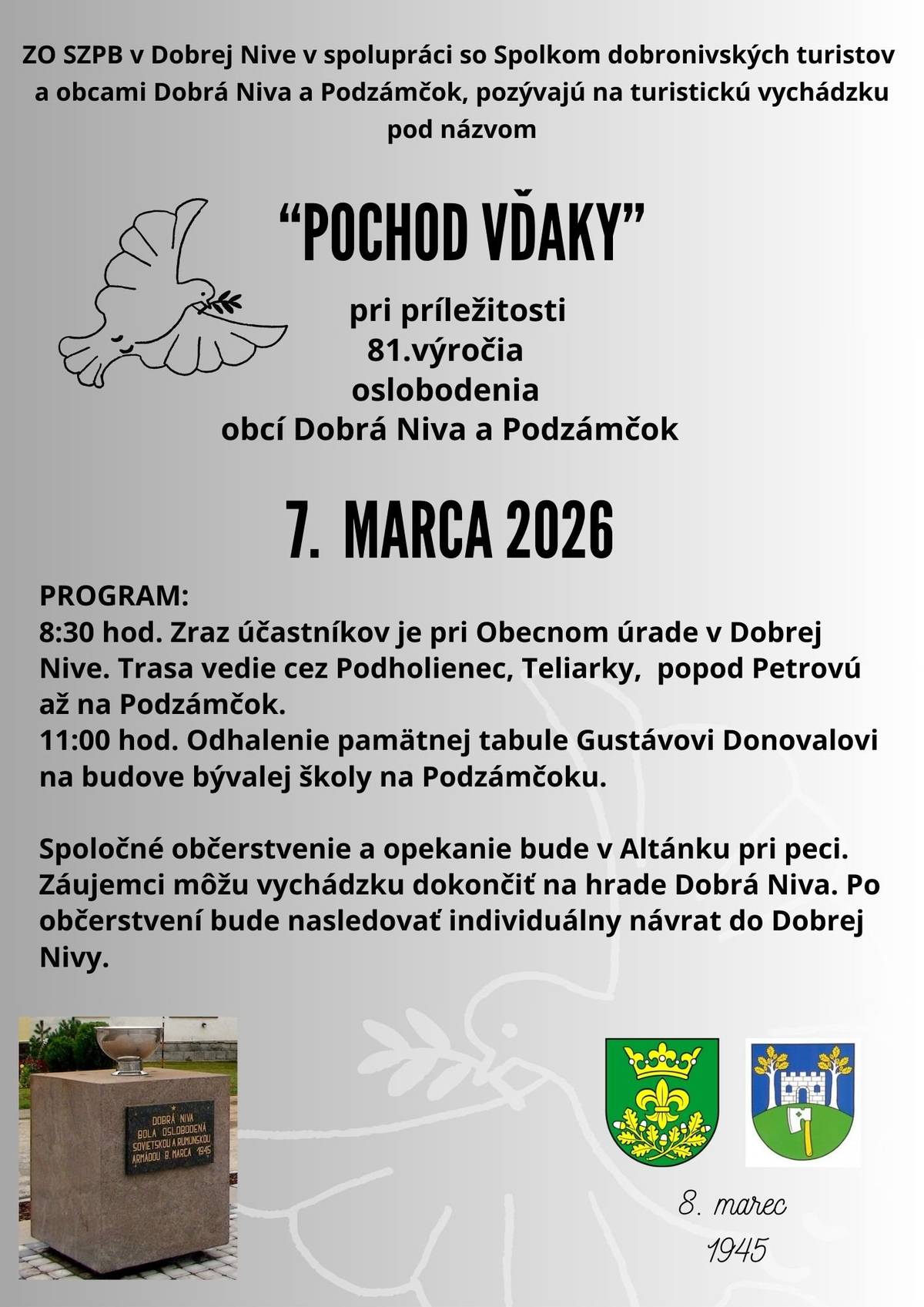 ZO SZPB v Dobrej Nive v spolupráci so Spolkom dobronivských turistov a obcami Dobrá Niva a Podzámčok pri príležitosti 81. výročia oslobodenia týchto obcí pozývajú na turistickú vychádzku pod názvom „Pochod vďaky“. Uskutoční sa 7.marca 2026 (sobota) PROGRAM: 8:30 hod. Zraz účastníkov je pri Obecnom úrade v Dobrej Nive. Trasa vedie cez Podholienec, Teliarky, popod Petrovú až na Podzámčok. 11:00 hod. Odhalenie pamätnej tabule Gustávovi Donovalovi na budove bývalej školy na Podzámčoku. Spoločné občerstvenie a opekanie bude v Altánku pri peci. Záujemci môžu vychádzku dokončiť na hrade Dobrá Niva. Po občerstvení bude nasledovať individuálny návrat do Dobrej Nivy.