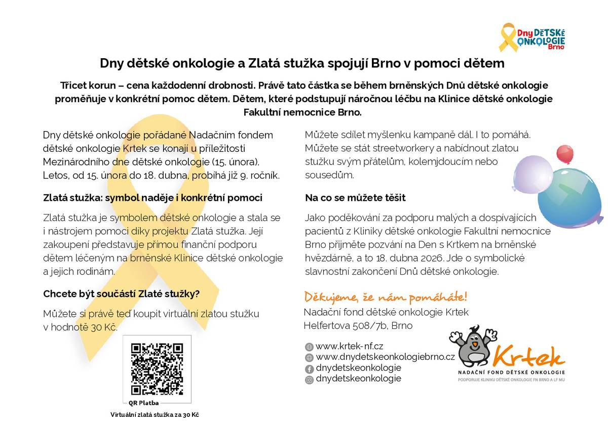 Zakoupením zlaté stužky přispějete na pomoc dětem, které podstupují náročnou léčbu na Klinice dětské onkologie Fakultní nemocnice Brno. Stužku v hodnotě 30,- Kč si můžete zakoupit na ÚMČ Brno-Kníničky (v hodinách podatelny) nebo virtuálně pomocí QR kódu, který naleznete níže v přiloženém letáku. Dáváte-li přednost materiální pomoci, tuto můžete přinést na ÚMČ Brno-Kníničky nebo v pátek 27.3. do tělocvičny během Velikonočních dílniček.  Materiální pomoc: - Lego a lego DUPLO: menší krabičky - Výtvarné potřeby: čtvrtky A4, barevný filc, nůžky, dřevěné korálky, fixy na textil, samotvrdnoucí hlína bílá, 5x tavná pistole na náplně v průměru 7mm - Želé bonbony bez umělých barviv - Cestovní hry pro 2 hráče (dětem na nemocniční lůžko). Jako poděkování za podporu pacientů nadace zve dne 18.4.2026 na Den s Krtkem na hvězdárně s bohatým programem pro celou rodinu. Na co se můžete těšit více zde  Dny dětské onkologie Bližší informace o Nadačním fondu dětské onkologie Krtek a případné další způsoby pomoci naleznete zde  Nadační fond dětské onkologie KRTEK . Za pomoc děkujeme. ÚMČ Brno-Kníničky